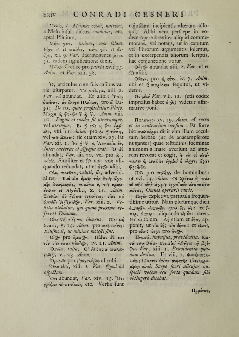 Mr', Melinus color, nativus, a Melo infula diiStus, candidus, etc. apud Plinium. M»?r< nedum, 7ion foluni. F.lye k. e/ zb-owJj?, c< «,V- heg, xii. g. Var. Hermogenes jV, eadem fignificatione dixit. Mrfejf Cretice pro patria xvli.35. Anini, ct Var. xiii. 38. 'O, articulus cum fuis cafibus va¬ rie ufurpatur. Tol ^dAiga, xiii. 2. Var. tx abundat. Et alibi: ‘Tnsg cxeivuv, uv zAzyz YIAoItuv, pro d zAi- yt: De iis, quae profitebatur Plato. Mo^jj ^ (pov@* t Kj t?, Anim. viii. 10. Pugna et caedes fit utrorumque, vel utrinque. 'Ev 3 oti o9->?, viii. 11. Anim. pro 6v 3 tstt/?, vel io7s bfo&ois: fic etiam xiv. 27. Et Var. xii. 1. ’Ev 3 ■¥• k, 'Aaxrocctoo ijv. Inter caeteras et Afipafia erat. ‘O S\ abundat, Var. iii. 20. vel pro d ajjTog. Similiter et oh una vox ali¬ quando redundat, ut et ^ alibi. OTa, toiVutu, veluti, fic, adverbi- allter. Kou olet tj/ueig rxg $zxg deyo- [Aj B-xu/xoig-xg, tciou/too 7^ Txg k^oko- SdtAxg 0! AtyvTrhoi, X. 2 1. Anim. 'ZtokIw de jjoS-jjto Toicouryv, olotv %vtrSeiv 'Afzjuib^, Var. xiii. 1. Ve¬ ji itu utebatur, qui quam proxime re¬ ferret Dianam. Olog vel olog ts, idoneus. OT01 y.ij Au7rdV, v. 15. Anim. pro srecpvicot«: Ejufmodi, ut minime molefii fint. Opro c[A07(gy’. llobotg Sk y.01 V0& oixg eivou Azovl(Or, iv. 21. Anim. Otto7<x, talia. O! dixotct urctAet- [xuvj, vi. 23. Anim. 'OgiAdV pro ^ui>x<rid^eiv alicubi. c/Oo-<x iJlty, xiii. 2. Var. Quod ad afpeblum. 'Ori abundat, Var. xiv. 15. Ot< f^sv|/ov tb zctvdxwv, etc. Verba lunt cujufdam incipientis alterum allo¬ qui. Alibi vero perfaepe in eo¬ dem opere breviter aliquid comme¬ morans, vel notans, ut in capitum vel librorum argumentis folemus, et in excerpendis aliorum fcriptis, hac conjundtione utitur. oA& abundat xiii. 2. Var. ut et oh alibi. OuW, pro K, cbx, iv. 7. Anim. ubi et (£ zsafihxov lequitur, ut vi¬ detur. Ou fAw Var. viii. 12. (etfi codex impreffus habet x fi) videtur affir¬ mative poni. TldAlvu^ov xv. 19. Anim. eft retro et in contrarium verfum. Et forte hic -naAiu&v dicit vim illam occul¬ tam herbae (ut de anacampferote nugantur) quae teftudinis foeminae animum a mare averfum ad amo¬ rem revocat et cogit, r <Jg to oivol- 7r«A<v ^ cvoVliov wgjiv, tjyxv (Pgovltdix. Ilav pro zzoivlig, de hominibus : Ut xvi. 14. Anim. O! ‘Afircu ^ sr«V *tc AVX crtr oiypxg i^yoelixov oivctaxrumv ouj-roig. Omnes operarii ruris. rif^xv expletiva particula frequen- tiffime utitur. Nam plerumque dicit daxrtgxv, ucvrzqxv, pro og, ug : et 0- 7T£^, laojTto: aliquando ug xv: raren¬ ter ug folum. A»j etiam et tx ap¬ ponit, Ut 0(34 bf, 0(04 bpTCX : et olovei, pro oTov: otrys pro xt&. Ylofj.Trvi, impulfus, providentia. Ka- T56 T/V04 3«tf4V zxoy.7ilub rtdbeiffoL TU /3^2- (pH, Var. xiii. 1. Providentia qua- dam divina. Et viii. 1. $wv)jv etoA- Aolxig zQcctrxiv ccrtoiv 7!roy.7rvig tPxsxAtjgu- {4<i vjv cdmj. Saepe facri ali cujus au- fpicii vocem ceu forte quadam fibi obtingere dicebat. HgciQvug,