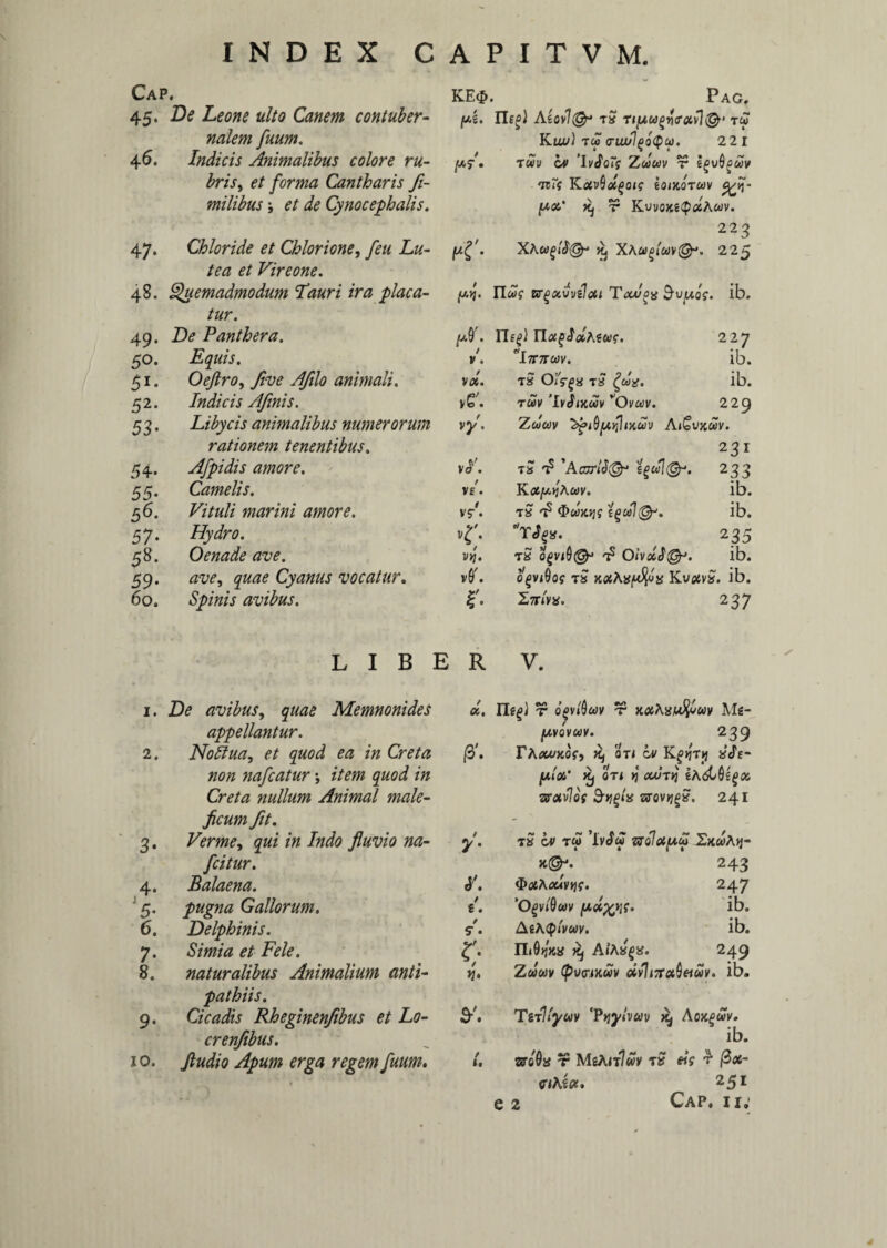 INDEX C Cap. 45. De Leone ulto Canem contuber¬ nalem fuum. 46. Indicis Animalibus colore ru¬ bris , et forma Cantharis Ji- milibus \ et de Cynocephalis. 47. Chloride et Chlorione, feu Lu¬ tea et Vireone. 48. Quemadmodum Lauri ira placa¬ tur. 49. De Panthera. 50. Equis. 51. Oeftro, five Afilo animali. 52. Indicis Afinis. 5 3. Libycis animalibus numerorum rationem tenentibus. 54. Afpidis amore. 55. Camelis. 56. Vituli marini amore. 57. Hydro. 58. Oenade ave. 59. ave, quae Cyanus vocatur. 60. Sp/w/V avibus. a p 1 t v M. KE<$. Pag. /ui. Ilf^i AiOv\& tS T« Kui») T« <TIU/1(>qQCi). 221 jWf. T«y 'Wor? Z««v r igvOguv •nTi KuvQctgoi? ioutorav yfi- Xj T Kvvo&g(p«A«v. 223 pr- xawf>lb(§r ^ 225 pj. 11«? Brgxvvilai Tojuoa 9-y^wof. ib. /X Ilf^) Ylu^olhfug. 227 / V . litum. ib. V0C. ~ rv’/ 0 / T» (Jlfgx T a {002. ib. vG'; TUV 'IvJtKCOV VOvU)V. 229 V}/. Zum AiCvxuv. 231 vL tS t? 'Acorl$& 233 / V£ . Ka^hw. ib. t vr. t? <3>«}«jf ib. <• T^a. 235 l/>7. Ta ogviQ& ^ Oivdb@J. ib. v(T. opviQog t£ xflfAajM^a Kv#va. ib. r. Sar/va. 237 LIBER V. 1. De avibus, gMK Memnonides appellantur. 2. Noffua, et quod ea in Creta non nafcatur; zVm nullum Animal male¬ ficum fit. 3. Verme, *# Indo fluvio na- fcitur. 4. Balaena. ] 5. pugna Gallorum. 6. Delphinis. 7. et Fele. 8. naturalibus Animalium anti¬ pathiis. 9. Cicadis Rheginenfibus et Lo- crenfibus. 10. Jludio Apum erga regem fuum. oi, r opfiw jc«Aaw^wy Ms- (/.VQVUV. 239 /3\ rAija/xos', ^ oti ov aVt- pV Kj ori jj om/tjJ zravlos 3-ijgia srovjjga. 241 *• / e. / 5- • t£ ov t« ’lv^« z7q!cC[au> 2x«A>j- >t@J. 243 t&tfAorfVJjf. 247 ‘Ogvfiw y>oi^yii. ib. AeA(p/v«v. ib. IL0>jk« ^ A/Aa^a. 249 Z««v (pvptKuv oivli7rot^eiuv. ib. TirVyuv 'Pyy/vav ^ Ao>c£«V. ib. 1. sroOa r MsAjt7«v rS eis r fix- cihioc. 251 e 2 Cap. ii.