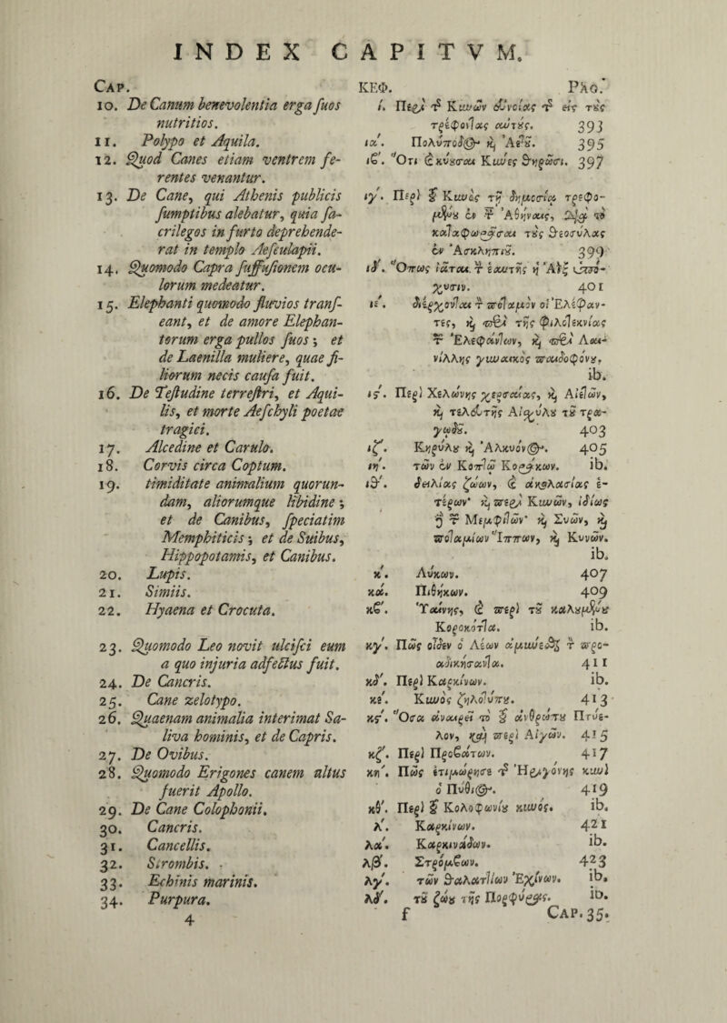 Cap. 10. De Canum benevolentia erga fuos nutritios. 11. Polypo et Aquila. 12. Quod Canes etiam ventrem fe¬ rentes venantur. 13. De Cane, qui Athenis publicis fumptibus alebatur, quia fa- crilegos in furto deprehende¬ rat in templo Aefeulapii. 14. Quomodo Capra fuffufionem ocu¬ lorum medeatur. 15. Elephanti quomodo fluvios tranf- eant, et de amore Elephan¬ torum erga pullos fuos ; et de Laenilla muliere, quae fi¬ liorum necis caufa fuit. 16. De Tefludine terreflri, et Aqui¬ lis, et morte Aefchyli poetae tragici. 17. Alcedine et Carulo. 18. Corvis circa Coptum. 19. timiditate animalium quorun¬ dam, aliorumque libidine *, et de Canibus, fpeciatim KE4>. P Ao.’ /. Iit2/4 t5 Ktivuv dJvclae 'b «V tsc rgiQoilxc cwrdq. 393 tal. YIoXvttqS®- ttj ’a£:S. 395 <£. c,Ot< Kot/cf Sequet. 397 47' • ^ tij Sv,[Ao<rlc£ t£>?<po- m r ’A 6 <*■<?, 2^ ‘«S KalxQcdpflecu TKf 3-so<rwAjcj cv ‘A<rKhrj7uS. 399 1$ . ' O7rwf idrcu. r iau/riis tj ’A'I| iJtto- 401 »£ . T ZircIclfAOV odEAipCtV- Tii, Aed rfc tpiAoliKVtcts ‘EA«pdvleov, <cr^4 Aom- v/AAjjf yuyaotoV ib. 45-. ITg^} XtAuvyjg yypccuoig, Kj Aitlcov, rsAdCr^f Ai&vAtl tS rg&- yu$S. 403 4^. Kjj^uAsj »1, ‘AAjcuov©-*. 405 4>/. rwy cv KottIm Ko^jxuv. ib* 49/. JeiAlotg £dtov, (c oixgAoiffitxs I- T2§a>V* Z5T?2/ Kiu/wv, icT/w? '9 T MIfA^tliov' ifj 1.VUV, Kj Xffolcc[j.i(tiv’ll7nruv, ^ Kvvwv. Hippopotamis, et Canibus. ib. 20. Lupis. x. Avkuv. 407 2 I. Simiis. x». Yli^xuv. 409 22. Hyaena et Crocuta. 'Txivvjg, (c srg^} t£ Kogaxorlct. ib. 23* Quomodo Leo novit ulcifci eum xy. n«f oiJgv 0 Aicov d^wjz^ r argo- a quo injuria adfeblus fuit. ctjiKwr xvloc. 411 24. De Cancris. k<T. IlgpJ KacxAuv. 3 S ib. 25. Gw zelotypo. 26. Quaenam animalia interimat Sa¬ liva hominis, et de Capris. 27. Zte Ovibus. 28. Quomodo Erigones canem nltus fuerit Apollo. s 5 ^ jc8. Ktu/of tyAoJvms. 4r3 Jtf. c,0(TC4 eivoa^ei -n $ oivOgMiTX Flrwg- Aov, 4(cq AiycSv. 415 k^. n^i ii§o€«twv. 4*7 x»/. nwf kou} 4*9 29. D? CdWi? Colophonii. 30. Cancris. a'. 31. Cancellis. A*. 32. Sirombis. ■ A0\ 33. Echinis marinis. Aj/. 34. Purpura. A /. 4 0 nu®4®-. KoAoq 421 ib. 4?3 wv. ib, ?. i».