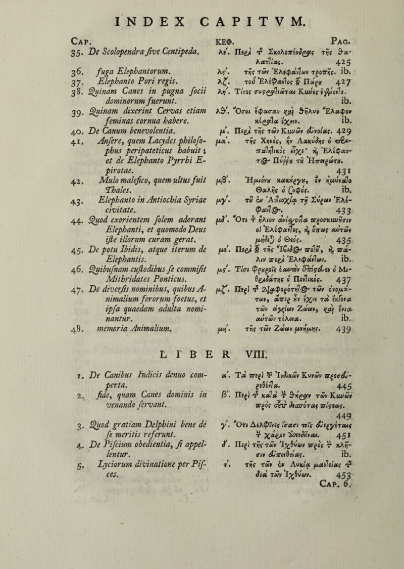 Cap. 35. De Scolopendra five Centipeda. 36. fuga Elephantorum. 37. Elephanto Fori regis. 38. Quinam Canes in pugna /ocii dominorum fuerunt. 39» Quinam dixerint Cervas etiam feminas cornua habere. 40. De Canum benevolentia. 41. An fer e, quem Lacydes philofo- phus peripateticus habuit; et de Elephanto Pyrrhi E- pirotae. 42. Mulo malefico, quem ultus fuit Thales. 43. Elephanto in Antiochia Syriae civitate. 44. Quod exorientem folem adorant Elephanti, et quomodo Deus ifie illorum curam gerat. 45. De potu Ibidis, atque iterum de Elephantis. 4 6. Quibufnam cufiodibus fe commifit Mithridates Ponticus. 47. De diverfis nominibus, quibus A- nimalium ferorum foetus, et ipfa quaedam adulta nomi¬ nantur. 48. memoria Animalium. KE$. Pag. Ki. riegj t? tIjj B-u- Aact? iaCf. 4 25 A$-\ Ttjt TUV 'EAttpctvluv T^OTTJflf. ib. roS'E\i(pavlo( §? ELuga 427 A>/. T/vgf ffVfgfihwTcu Kta/gf tppovlo. ib. ASK. *O(T04 £<pa<rav S-qAvv ^EAot^ow xtgfilu t%etv. ib. Ilfg/ tuv K iwuv di volat. 429 jua\ rtjs X-Wot, >jv Aocwht 6 7rdIt]1iKc( ei%s' EAg^cev- T@' Ilupps T» ’H7T«^T». 431 JU/37 'H /AiOVK KOtK^yH, 0* JJ[AVVOtlo Q/xKyjt 6 QoQqs. ib. /xj/. t» Avlto^lu rjf Xvguv 'EAI- v ^ * 433 p$'. On 4 yhiov civltfcovLx zrgotrxiwSiriv 0! 'EAecpavJgf, j£j ojr«f ovutuv 6 Qios. 435 /xg'. Ilee/ £ tw sro75*, «j zsrat- A<y 2grf£>t 'EteQotvIuv. ib. /a/. T/tri (PgxgoTf i ovum cQnV^gv 0 Mi- 0 novhxot. 437 plf • m(l 2jcji<PO(>6Til1(Grj “TUV ovopx- tuv, ant(> iv tyj* tu skFovoc TUV CCftlUV ZuUV, nfij[ iviu OVUTUV tIa«fit. ibc /tx>/. Twf t«v Zwav pwiptjt. 439 LIBER Vili; 1. De Canibus bidicis denuo com¬ perta. 2. fide, quam Canes dominis in venando fervant. 3. Quod gratiam Delphini bene de fe. meritis referunt. 4. De Pifcium obedientia, fi appel¬ lentur. 5. Lyciorum divinatione per Pif- ces. u. Tot vsi^i t* ‘ivJlixwv Kuvwy 3T£0<rdL- geQivIx. 445 /37 'p XOiloV T Bv^lV TUV K iwuv zrgos cnr hcuroTUt zslaus. y- S. / 449. ^Oti Ai\(p~v£t i<ret<n icTs dAgyiTous r 451 T>Jf TWV 'I^0Wftjy sr^Off T JtA»T- CW dl7r«0«fit?. ib. TJJf T«V OV AVXIX potvlilott A Si« t«v I^0v«v. 453- Cap.