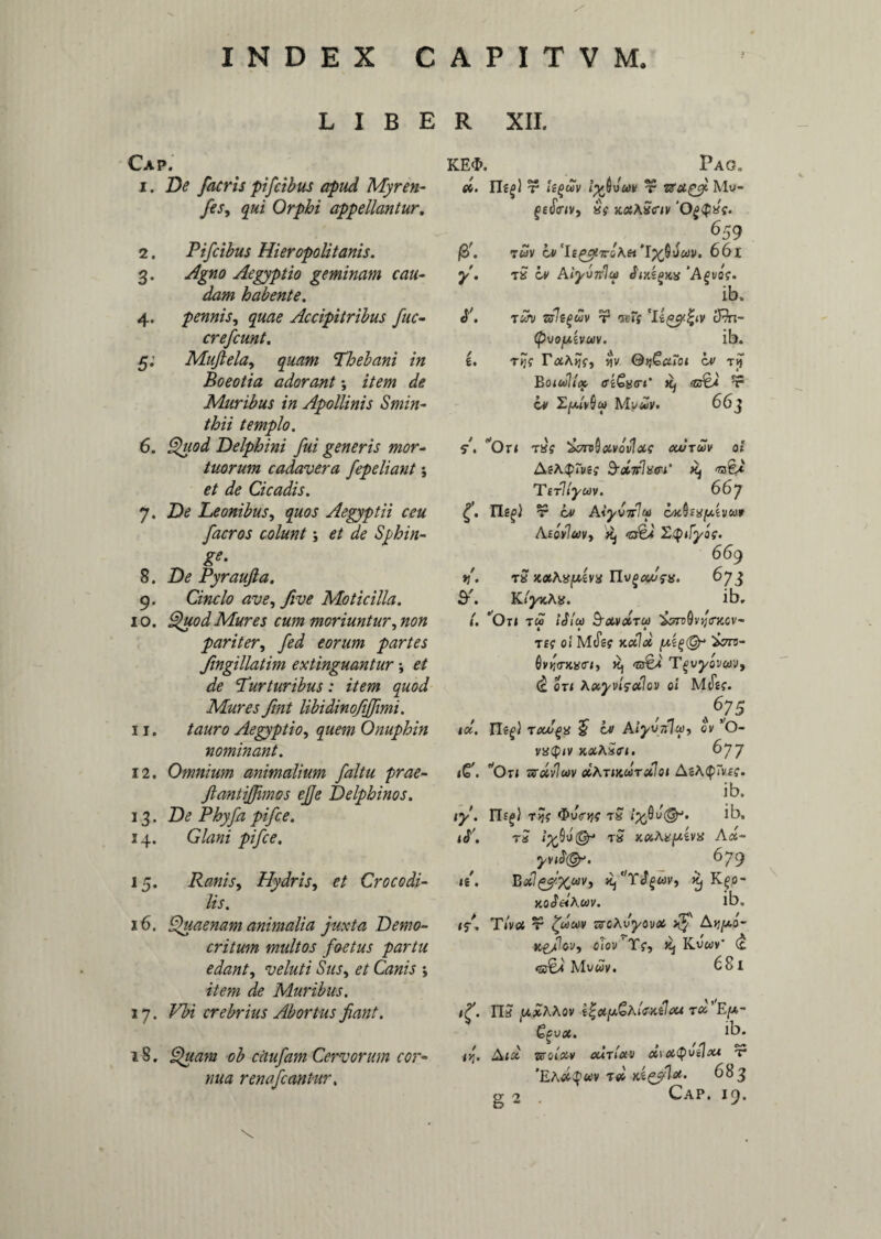 LIBER XII. Cap. i . De [acris pifcibus apud Myren- fes, qui Orphi appellantur. 2. Pifcibus Hieropolitanis. 3. Agno Aegyptio geminam cau¬ dam habente. 4. pennis, quae Accipitribus fuc¬ er ef eunt. 5. Mufiela, Thebani in Boeotia adorant *, i/m Muribus in Apollinis Smin- thii templo. 6. Quod Delphini fui generis mor¬ tuorum cadavera fepeliant; et de Cicadis. 7. De Leonibus, quos Aegyptii ceu faeros colunt; et de Sphin¬ ga 8. De Pyraufla. 9. Cincio ave, five Moticilla. 10. Quod Mures cum moriuntur, non pariter, fed eorum partes fingillatim extinguantur *, et de Turturibus: item quod Mures fint libidinojijfmi. 11. tauro Aegyptio, quem Onuphin nominant. 12. Omnium animalium faltu prae- ftantijfmos ejje Delphinos. 13. De Phyfa pifce. 14. Glani pifce. 15. Ranis, Hydris, et Crocodi¬ lis. 16. Quaenam animalia juxta Demo¬ critum multos foetus partu edant, ve luti Sus, et Canis y item de Muribus. 17. Vbi crebrius Abortus fiant. 18. Quam ob citufam Cervorum cor* nua renafeantur. KE<I>. Pag, d. IT?|) r lyjvw t zexcgy Mw- gefimv, «f xxAxctv 'O^cpK?. 659 (2>. TWV bv CIe^7rsA« 'lypvuv. 661 y. t£ Lv Aiyvnla Jijcspjtsf ‘Afivoc. ib, i'. txv ziliguv ocT; 'llgyZtv tfki- (pVO[JiiVUV. ib. i. tjj? w QyjGaroi bv rjf Boidlt» ffiGxtrt’ Kj <g$a t5 bv MyuV' 663 S. *0u T»f ^oroQxvo'v1xo xutwv ai h-dirliuri' Kj Tirllyuv. 66y £. ITe^i t bv AiyvnVa bK^mfxivuf Aeovlav, ^ ZQtfyog. 669 n'. rS JtaA^evsi TEjgxSsx. 6y3 KiyxAn. ib, (, 'Ou tw iSlcv &xvdru 'Z?nQvij<rKCv- T£f Oi' M(JW Kxlx ‘icm- 6vv<rKx<ri, Rj <v&a Tgvyowv, (b on Axyvigdlov oi MtiW. A 6V75 id. TMogx $ bi Aiyvftlip, cv O- vacp/v xxASei. 6yy iC. Ou ZVXvlwV XAtIKOOTxIoI AsA<P~V£f. ib. <y. n.^J T>jV $u<r»f$ t£ ib, tb'. tS tS xxAttfxivx Ax- yvibtGy. 6y9 <e\ Bxl^yXuvi r, K^o- xoSelKuv. ib. if. T/v« ir zroAvj/ov# rJ Ajj/ao- Xgfov, oiov Tf, Rj Kvwv* (t <zc£i Mvwy. 68l 115 y.xAAov tx’E[a,- fyvx. f ib. <>;. A<a zsoixv cutixv x\x<puilxt t* 'EAX^UV T<0 683