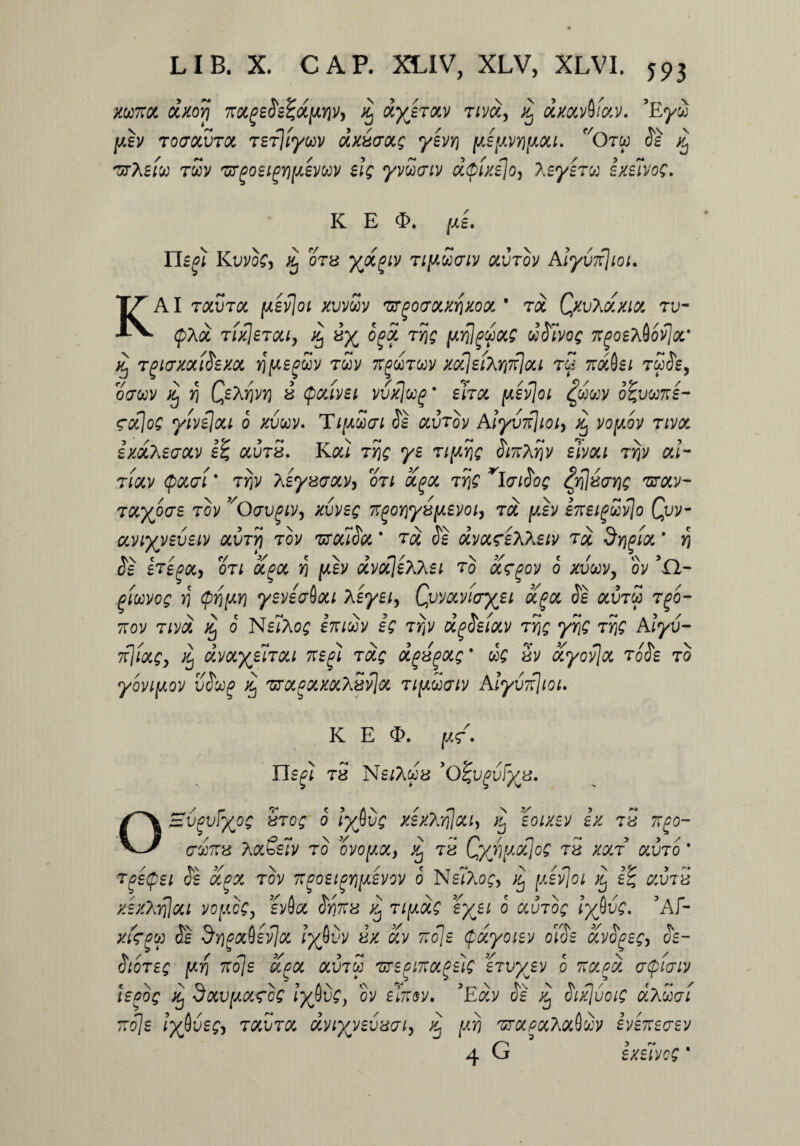 yx77ot dxorj TrocgeSeZdftyjv, % dyb&v t/v«, aVavS/av. ’Eyw ju.h Toatxvroi tSTjiyxv dxiatxg yevr\ [Asy,VY)fJiou. c/Otw Se ^ 'utXsiu t£v 'urgoeigYipevxv eig yvSviv dpixejo, \eye7x exelvog. K K E «E. (JL£. Hcfi KuvoC, 0T8 TifiSatv Oivrov Alyurfioi. AI raura jwsviof ^uvcov zrgocovcrixoa. * 7d QxvXcxxia, tu- ■ <pAct TixjsTou, % iy og3, tyiq [xrilgxocg dSlvog 7rgoehiovjoi' iij Tgivxociiexot rj^sfwv twv 7Tjwtwv xotlsiXri7r]ou t£ 7r#0s; tw&, ocrwv ^ >5 « (podvet vvxlug' ehcc psvjoi £wcey o^vxne- 70c]og yive\ou 6 xvxv. TipSai Se ocvtov Aiyv7f]ioi, xj vopov tivol izdXeaav a.i)78. Kai Tjjf ys Swhrjv elvoci TYjv ou- tiocv Qokti* ty)V hsyxaotv, 07i a.(icc tr\Q rlaiSog Zft[8vng 'urotv- TOtyocrs tov ^Oavgiv, xvveg 7rgojjysjweyo/, tgc pv heigxvjo Qvv- aviyyeveiy ocvtyi tov 'utouScc ’ toc Se dvcxseWeiv 7ot drj^ioc * >5 <5s £T£(3Qty ori ocgot, Yj y.b dvocjehhei 7o ug-gov 6 xvuv, dv ’0- gMVOg Y\ $rj[AYi y£V£(jboU \£y£l^ Qv'MVHTXJ£l ccgot Se 0CV7X 7(30- 7rov 7ivd ^ o NslAog inidov eg ttjv d^Seiocv 7rjg yyjg 7r\Q Alyv- 7rjfocg, % dvcxyebou neg} 7cxg dgsgoig' dg 8V ocyovjoc 7oSe 70 yovipov vSxp % 'sroc^ocxocXSyJoc 7ipdaiv Aiyv7t}tot. / y.g’» K E <E. Il£(H 78 Neleus 'olgvgvFyts. OSvgvfyog 87og 0 lyfivg xex?wilou> % eoixev ex tS t7(3o- 7X778 A(X&slv 70 OVOptOC, Xj 78 QyjVyOiJog 78 XCL7 0HJ70 ’ 7g£(p£l Se 3PCX 70V 77(30£l(3Yl[J.£V0V O NsIAo^j ^ [XSvjoi GiV78 y.e/Arjjoct vopcg, svfla Sw78 ^ 7i[xdg eyei o ccu7og iytivg. 5Af- «rjw 5e Sy)(30c()£v]oi iyfivv dx 3v 77oje (pdyoiev olSe avSgeg, Se- Sto7eg \xr\ 77o]e a^oc ocmx 'urspwocgeig stvyev o 77&,pd acpiaiv lepog % 3ocv(AOC<rog lyfivgy ov el77oy. ?Edv Se ^ Sifluoig dxdat 77o]e lyfiveg, m5m dyiyyevaai) dj yi) vtocpccmQxv iyeneaev 4 G exfivog *