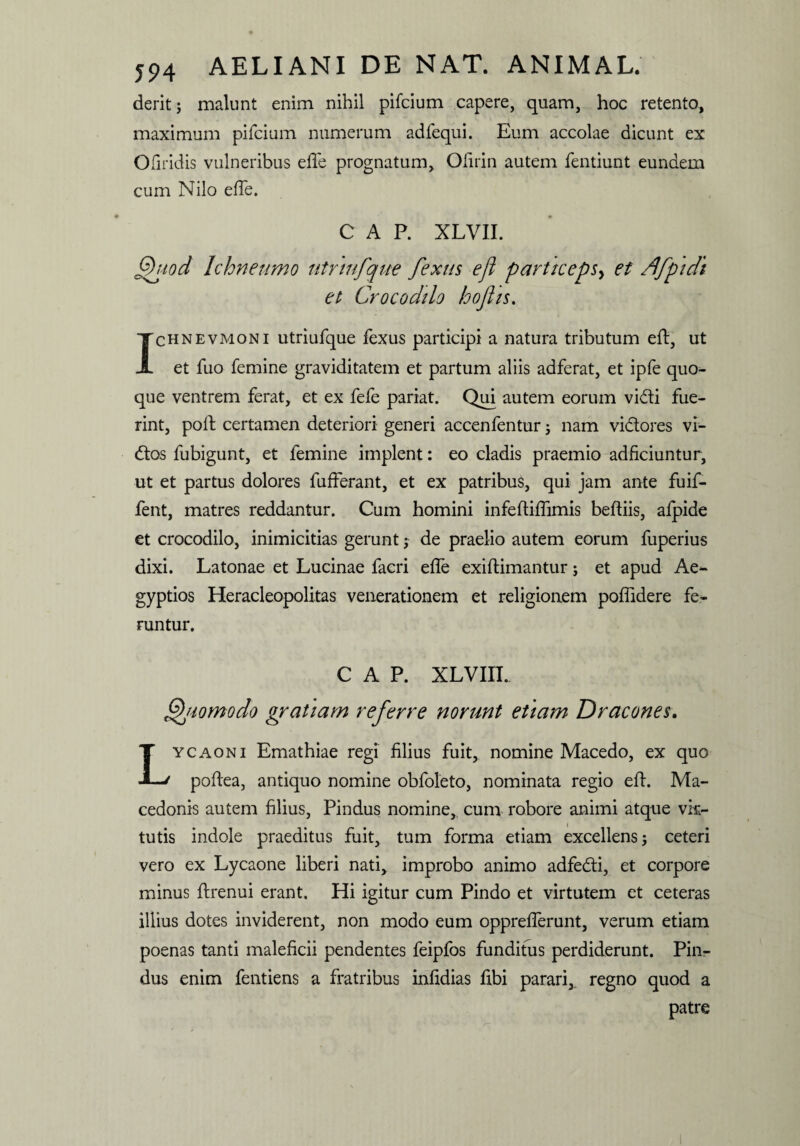 deritj malunt enim nihil pifcium capere, quam, hoc retento, maximum pifcium numerum adfequi. Eum accolae dicunt ex Ofiridis vulneribus efle prognatum, Olirin autem fentiunt eundem cum Nilo efte. CAP. XLVII. Quod Ichneumo utrmfque fexus ejl particeps, et /Jfpidi et Crocodilo hofits. Ichnevmoni utriufque fexus participi a natura tributum eft, ut et fuo femine graviditatem et partum aliis adferat, et ipfe quo¬ que ventrem ferat, et ex fefe pariat. Qui autem eorum vidti fue¬ rint, poli; certamen deteriori generi accenfentur; nam vi&ores vi- tftos fubigunt, et femine implent: eo cladis praemio adficiuntur, ut et partus dolores fufferant, et ex patribus, qui jam ante fuif- fent, matres reddantur. Cum homini infeftiflimis beftiis, afpide et crocodilo, inimicitias gerunt; de praelio autem eorum fuperius dixi. Latonae et Lucinae facri efte exiftimantur; et apud Ae* gyptios Heracleopolitas venerationem et religionem poflidere fe¬ runtur. CAP. XLVIII. Quomodo gratiam referre norunt etiam Dracones. Lycaoni Emathiae regi filius fuit, nomine Macedo, ex quo poftea, antiquo nomine obfoleto, nominata regio eft. Ma¬ cedonis autem filius, Pindus nomine, cum robore animi atque vir¬ tutis indole praeditus fuit, tum forma etiam excellens 5 ceteri vero ex Lycaone liberi nati, improbo animo adfedti, et corpore minus ftrenui erant. Hi igitur cum Pindo et virtutem et ceteras illius dotes inviderent, non modo eum opprefterunt, verum etiam poenas tanti maleficii pendentes feipfos funditus perdiderunt. Pin¬ dus enim fentiens a fratribus infidias fibi parari, regno quod a patre