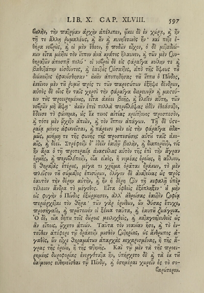 LIB. X. GAP. XLVIII. Suhijv, Ttjv zrxjpoixv dpyjiv diteXaev, axii Si iv y&ih ^ r,v tyi r£ olXKy) pu[Aa.\euc, i( Sv xj xwrifsTixoS r,v ' xoci 7toIs i- A ' p \ * \ e v V/i V »N- V « tv\ n ^ / vrigot vs^ug, /5 oi [asv stlsov, r) 'uroouv gj^ov, 0 ^ ^slccoioo- xuv siroc [Aevjoi tov fartov dvd xgaTog riXocvvsv, % rdv [asv Qvv- $Y)oct]cov drtoartd 7loXv * ol vsSpo} Se dg (pdpafyoc xoiXYjv te ^ f3xbv\dTY)v elarSvvTse, dj £av]ug Qdfjoiv\Egy drto TYjg oipstcs tu Sidxovjog YjtpocviaftYjvccv * uxuv drtortY\SY\<jciLg tu 'fartu o YlivSog, exdvov [aev tu gvfAu zrgog n rcov mefgrwTcov g^fjipg igyi^wv, &uro£ Js olo£ toc7£ T^V tpdgotfyoc SiEpsvvdv % [aoc^ev- eiv tug zrgoEigYjfAEVug, eTtoc dxusi fioYjg, dj gAgfgy ocvty), twv vs&gdv [xrj 'ddpYj * g7rgf 7roAAa 'srg^SAaJ^ «Jtv iisdccclo, eSehts to pdvYjfAOCy dg ex Tivog outiolq x^Eii]ovog 'Brgo<T7ceo’ovi }Cj tot£ [aev $x^° drtidv, dj tov fartov ditdyuv. TJj Jg v<r£- pocix (Aovog dtpixviiTOLi, dj Ttocgeicri [aev Eig ty}v (pdpoifyoc 8<S&- (Jldg, [AVYj[AY] TE TY)g QUVYig TYjg fUT(>0(J7tECrU(JYjQ CtVTU TQUQ dxO~ oug, dj Siet. hTgEtpovji S3 ISeiv gau7£? /SyArjv, dj Sitxrt opuvjiy tlq YjV 01(901 O TY) 'UTpOTEgOlld dvOLSdfacAg OCVTOV TYjg Eltl TYjV uygotv og[AYig> % TzrsgiSxsrtovJi, oloc slxog, rj vofAEtxg o^etugy yj txvXiov, rj ^Yipocjdg hegug, ydya ti x^[X0C o^Stoci ty&xwv, to Tiy\d<gov tu adpoflog iKKrvguv, oXiyov Jt dvot]eimg dg 'ur^og £OCVTOV TYjV JSgYjV OiVTYjV, d^ YjV Yj $S(9Yj QvV TY) XStpOlXY) V7t£0 TBhEiov ocvfyot to fteysdog. E hoc otpbsig s^£7tXYj^£V * u [ay}v dg tpvyYjV o TlivSog £^d^[AYic;£vy dxd dbgoiaoig £otv]ov Qotpioc 'U7£(jiE(jXdl%i tov Syjgot. * Toov ydg ogvAooVj dv dvarocg stvx^s 'UT(90(JYjyCtfcy dj 'UTgUTSIVEV ol ZeVlOC TodlTd, j£ socvtu ^ooocygioc. 'O Jg, oToc S:YjTtu Tolg ddpoig [AsiXix^dg, dj xcijotyoYjjsvddg dg dv dfaoig, dx^To drtidv. Tocvtoc tov veotviocv Y)orsy to Iv- rgCOgv drtetpepe tw fydxovji (AtaQov Cd]yj^focg, dg ocv^oo7tog d~ yctQcg, dv slx£ $y}poi[aoctuv drtOL^ydg xsx^^ot[A£Vocgy fj TYjg ot- ypocg TYjg opsiu, $ rrjg TsPjYjVYjg. rw [aev toc TYjg 'ut^osl- pY\[A£Y]g fiugotpogiotg ivsgyfaxloi rjv, vTYjgxeT0 ^ % Td £x tu doc([Aovog eviYiveiffdou tw Uivtyj xj opYi[A£goci x^^lv ^ ao &fWTgfOV,