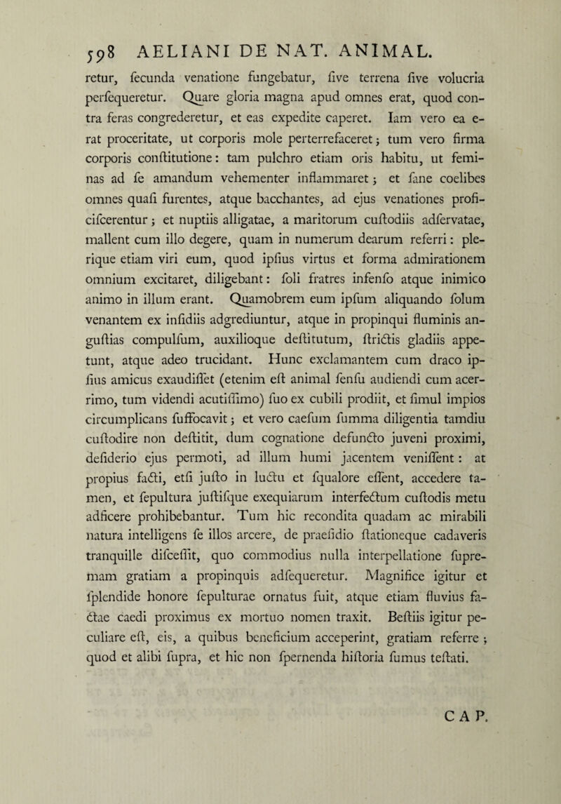 retur, fecunda venatione fungebatur, live terrena live volucria perfequeretur. Quare gloria magna apud omnes erat, quod con¬ tra feras congrederetur, et eas expedite caperet. Iam vero ea e- rat proceritate, ut corporis mole perterrefaceret; tum vero firma corporis conftitutione: tam pulchro etiam oris habitu, ut femi¬ nas ad fe amandum vehementer inflammaret; et fane coelibes omnes quali furentes, atque bacchantes, ad ejus venationes profi- cifcerentur; et nuptiis alligatae, a maritorum cuftodiis adfervatae, mallent cum illo degere, quam in numerum dearum referri: ple- rique etiam viri eum, quod ipfius virtus et forma admirationem omnium excitaret, diligebant: foli fratres infenfo atque inimico animo in illum erant. Quamobrem eum ipfum aliquando folum venantem ex inlidiis adgrediuntur, atque in propinqui fluminis an- guftias compullum, auxilioque deflitutum, flridtis gladiis appe¬ tunt, atque adeo trucidant. Hunc exclamantem cum draco ip- lius amicus exaudiflet (etenim efl: animal fenfu audiendi cum acer¬ rimo, tum videndi acutiflimo) fuo ex cubili prodiit, et limul impios circumplicans fuffocavit; et vero caefum fumma diligentia tamdiu cuflodire non deftitit, dum cognatione defumflo juveni proximi, deflderio ejus permoti, ad illum humi jacentem venilfent: at propius fadti, etfl jufto in ludu et fqualore elfent, accedere ta¬ men, et fepultura juftifque exequiarum interfedum cuflodis metu adficere prohibebantur. Tum hic recondita quadam ac mirabili natura intelligens fe illos arcere, de praefidio flationeque cadaveris tranquille difceflit, quo commodius nulla interpellatione fupre- mam gratiam a propinquis adfequeretur. Magnifice igitur et lplendide honore fepulturae ornatus fuit, atque etiam fluvius fa- <flae caedi proximus ex mortuo nomen traxit. Beftiis igitur pe¬ culiare efl, eis, a quibus beneficium acceperint, gratiam referre ; quod et alibi fupra, et hic non fpernenda hifloria fumus tefbati. C A P.
