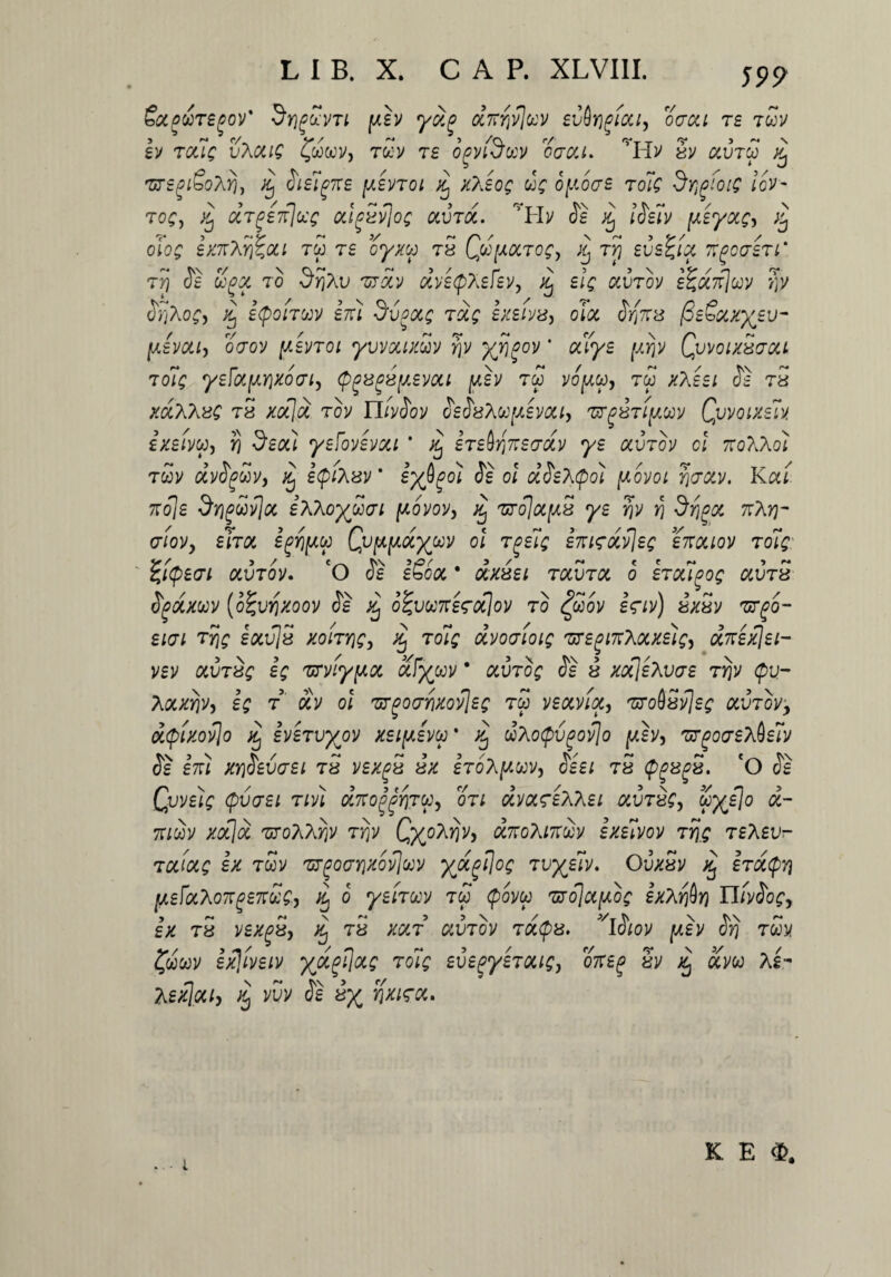 Socoursgov' 5y}(?ccvti (xh yoi^ ocnrivluv evirigicci, occa rs tuv h 7cxig vXcag fcowv, rcov rs opvfowv oacu. rH> Sv aureo ^ 'ursgi&oXrj, Sielgne [xevrot q x?Jog ug opocre 7olg dr,gfotg iov- 7og, j£ ccTg£7f]oc£ odgSvJog aura. ’Hv <5e xj iSeiv [xeyocg, % olog £K7tXY)%OU TW 7£ oyXU 78 Qtt[X0C70gy 7Y) SVS^IX 7tgC(J£7l‘ 77) Se Zgx to -SrjAu zroiv ctvetpXefevy Xj elg auTov e^UTfJojy Y\y SrjXog, ^ i(poi7CCjf em ^v.oocg 7ocg bceivis, oioc Sfas /SeSxxyev- fxevotij oaov [xenoi yvvouxwv rjv yji^ov * alye [xijv Qvvoix8<tccl 7oig yeF(X[XY)Xoai, cp^8^8[xevoct [xh rw vofxw, rw xTFeei Se 78 xocXXng t5 xocju rov n/y<3oy SeSs^u^evocty zy^87i[xojy Qvvotxm ixeivu, Y) deoti yeFovevou * ^ ireirinetrdiv ye olvtov cl tco^Xo) rwv dvSgav, Xj ifiXzv' eybpoi SI ol dSeXipoi [xovoi Yia&v. Kcct t:o\£ $Y)gwv]cc ixXoymi [xovov, /£ zrojocfxs ye rjy y) drjgoc t:\yi~ aioVy ehoi egYjfxw Qv^fxdyuv ol rge7g emeotvjeg enouov 7olg fytpecri otv7ov. 'O Se eSooc * oix8ei raura o erougog ctv78 Sgcxxwv (otgvrjxoov Se otgvw7re<roc]ov 70 ov i<nv) 8X8v zrgo- euji ty\g eocvJS xont\gy xj 7oiq dvoatoig 'ureginXocxelg, dzexjei- vev 0iV78£ e; zrviyfxot ufywv * oiV7og Se 8 xoSleXvae 7y}v <pu- yoiXYjv, eg 7 otv ol zrgocrrixovlec tw veotvioc, zToiStfec ocv7oi/, dtyixovjo q evejvyov xeifxevca' % dhoQvgovjo [xhy zr^ocreTAelv Se em XYjSevaei 78 vexgx 8X stoA^cov, Se e i tS <pg8g8. ‘O Se Qvvelg cpvaei rw dno^Yiju, qtl dvoceeXhei avT8Cy yye[o a- 7T/WV xocjoc ZfOTiXYjV 7Y)V QxoTiYjV, (XTCOXlTtS)/ ixeWOV 7Y)Q TSASU- 7cciocg ex rwv zr^oaYixovjccy yjxflog 7vyelv. OvxSv ^ hoicpY) fxeFocho7r(3£7t£g, q o yei7uv rw (povu zjojccfxog £xXY)$Y) YlivSogy £X 78 V£Xg8y xj 78 XCX7 UVTOV 7(X$8. *iSlOV [X£V Svj TWV fwwv ex]iveiv yjx^ocg roig eve^ye70ug} oxeg Sv % aVw As- Asxloci) ^ m Se iy fixirct. * ■ • 4. K E