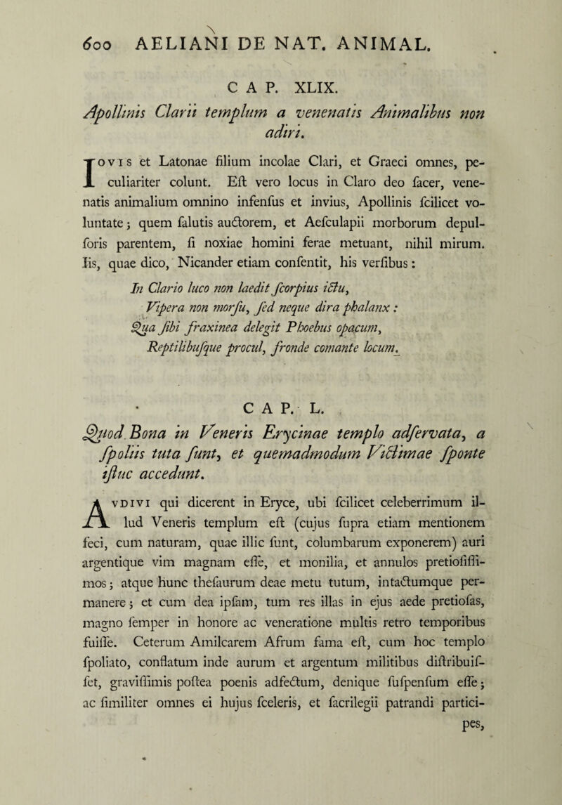 \ » C A P. XLIX. i Apollinis Clarii templum a venenatis Animalibus non adiri. Iovis et Latonae filium incolae Clari, et Graeci omnes, pe¬ culiariter colunt. Eft vero locus in Claro deo facer, vene¬ natis animalium omnino infenfus et invius, Apollinis fcilicet vo¬ luntate ; quem falutis au&orem, et Aefculapii morborum depul- foris parentem, fi noxiae homini ferae metuant, nihil mirum. Iis, quae dico, Nicander etiam confentit, his verfibus: In Clario luco non laedit fcorpius i5lu^ Vipera non morfu, Jed neque dira phalanx: <%ua Jibi fraxinea delegit Phoebus opacum, Reptilibufque procul, fronde comante locumL C A P. L. Qttod Bona in freneris Erycinae templo adfervata, a fpolus tuta funt, et quemadmodum ViHimae fponte ifiuc accedunt. Avdivi qui dicerent in Eryce, ubi fcilicet celeberrimum il¬ lud Veneris templum eft (cujus fupra etiam mentionem feci, cum naturam, quae illic funt, columbarum exponerem) auri argentique vim magnam efte, et monilia, et annulos pretioftlii- mos; atque hunc thefaurum deae metu tutum, inta&umque per¬ manere ; et cum dea ipfam, tum res illas in ejus aede pretiofas, magno femper in honore ac veneratione multis retro temporibus fuifte. Ceterum Amilcarem Afrum fama eft, cum hoc templo fpoliato, conflatum inde aurum et argentum militibus diftribuif- fet, graviflimis poftea poenis adfedtum, denique fufpenfum efte j ac fimiliter omnes ei hujus fceleris, et facrilegii patrandi partici¬ pes,