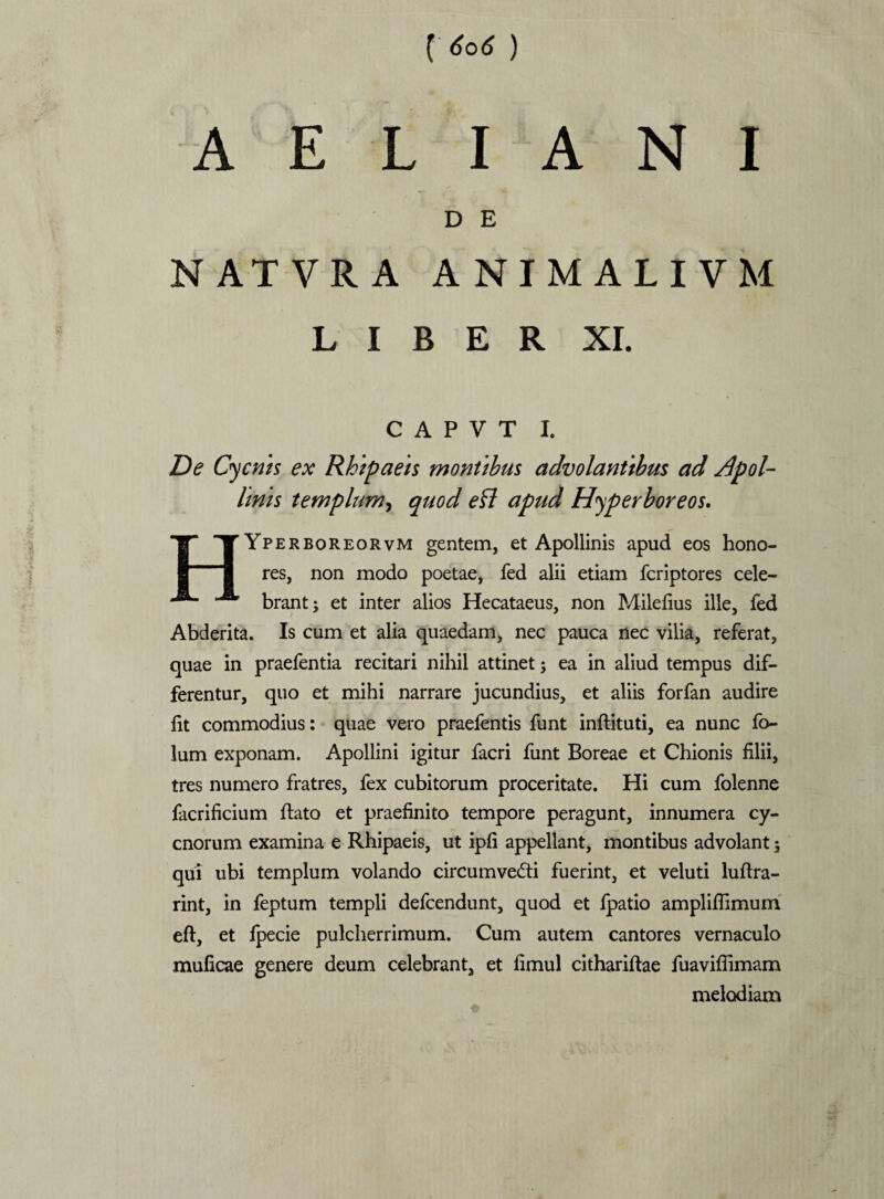 AELIANI D E NATVRA ANIMALIVM L I B E R XI. C A P V T I. De Cycnis ex Rhipaeis montibus advolantibus ad Apol¬ linis templum, quod efl apud Hyperboreos. HYperboreorvm gentem, et Apollinis apud eos hono¬ res, non modo poetae, fed alii etiam fcriptores cele¬ brant J et inter alios Hecataeus, non Milefius ille, fed Abderita. Is cum et alia quaedam, nec pauca nec vilia, referat, quae in praefentia recitari nihil attinet; ea in aliud tempus dif¬ ferentur, quo et mihi narrare jucundius, et aliis forfan audire fit commodius: quae vero praefentis funt inftituti, ea nunc fo- lum exponam. Apollini igitur facri funt Boreae et Chionis filii, tres numero fratres, fex cubitorum proceritate. Hi cum folenne facrificium ftato et praefinito tempore peragunt, innumera cy¬ cnorum examina e Rhipaeis, ut ipfi appellant, montibus advolant; qui ubi templum volando circumvecti fuerint, et veluti luftra- rint, in feptum templi defcendunt, quod et fpatio ampliflimum eft, et fpecie pulcherrimum. Cum autem cantores vernaculo muficae genere deum celebrant, et fimul cithariftae fuaviflimam melodiam