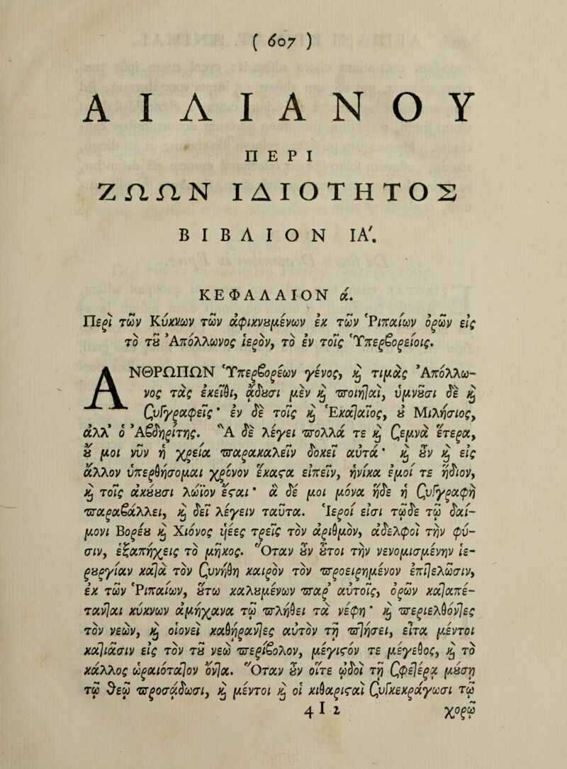 A I A I A N O Y n e p i Z n A N I AIOTHTOS B I B A I O N IA'. KE<3>AAAION d. Tlegi twv Kvxvm twv d<pixv8[/,evwv ex t&v 'Vntouw og 70 78 'AhqKXMOQ hgOVy 70 iv 7oiq 'TttegGogilOlC* ANQPnnaN 'TnegSogiwv yevo;, £ 7i[Aocg *A7roAAco- voq 70.$ ixiifo, a.$8<n [xh % 'uronfloUy v[iV8ori Se ;g Qvfygottpelg * iv Se 7oiq £ *Exocjouoc, « M/Aifcnof, aAA* o *ASSrjgiv/jc» *A Se Xeyei txoXKol te Qepvoi eVe^oc, 8 pol vuv J1 %?£/# TfTOL^mXeiv Soxei ocv70t ‘ 5v j£ elg aXXov vxe^YiaofActi ygcvov exara £tneivy wxot epoi 7£ fjSiov, Tofc dx88<n Awiov e<rou * a Js [xoi [xovcc rjSe r\ QuFygoctpy} 'KOLga&oi.Xheiy ^ Sei Xeyeiv taura, 'Ie£>o/ elai 7$Se tw Scli- [aovi Boges ^ Xiovo$ i\eeg 7geic tov o^ifyiov, dSehQo) 7Yjv Qv- atVy efcowhyeiQ T° Otocv 5v Sto/ tJ)v ve]/oy,tay,evY}v le- gxgyioiv xocjd tov Qjv$t] xougov tov 'ur^oei^rjy.evov enilex£(Tiv> ex 7oov ‘Pinoiiwv, 870) xoctepemv zrocg ocvroicy o’fwv xocjocne- tocv7oc; xvxvoov ot[ir\yjxvo<. tw zrXribei 7oi vetpr) ’ /£ TiregiexQovjes tov vecov, o/ovs/ xocbfigotvjes av7ov Tjj tt^te/, eho, y.enoi xocjidaiv elg tov tS veco ,sr£f/&Aov, jueyirov te fteyeioc, % to xolKKoq oipouo7(x\ov ovjot. f/Orav 5v o/te wJoi Tjj Qpejegx [xsari tw $ew TffgocrdSoxTi, /£ f/Lsvroi Xj oi xi&oigirou Qufxexgdywi t<3 4 1 1 X0?£