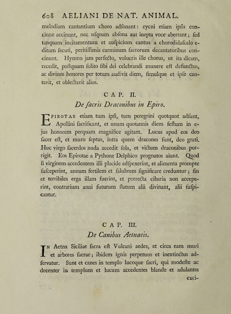 melodiam cantantium choro adfonant: cycni etiam ipfis con¬ cinne accinunt, nec ufquam abfona aut inepta voce' aberrant; fed tanquam incitamentum et aufpicium cantus a chorodidafcalo e- ditum fecuti, peritifiimis carminum facrorum decantatoribus con¬ cinunt. Hymno jam perfe&o, volucris ille chorus, ut ita dicam, recedit, poflquam folito fibi dei celebrandi munere efl defundtus, ac divinos honores per totum audivit diem, fimulque et ipfe can¬ tavit, et obledlavit alios. C A P. II. De facns Draconibus in Epiro. Epirotae etiam tum ipfi, tum peregrini quotquot adfunt, Apollini facrificant, et unum quotannis diem feflum in e- jus honorem perquam magnifice agitant. Lucus apud eos deo facer efl, et muro feptus, intra quem dracones funt, deo grati. Huc virgo facerdos nuda accedit fola, et vidtum draconibus por¬ rigit. Eos Epirotae a Pythone Delphico prognatos aiunt. Quod fi virginem accedentem illi placide adfpexerint, et alimenta prompte fufceperint, annum fertilem et falubrem fignificare creduntur ; fin et terribiles erga illam fuerint, et porredla cibaria non accepe¬ rint, contrarium anni futurum flatum alii divinant, alii fufpi- cantur. C A P. III. De Canibus Aetnaeis. In Aetna Siciliae facra efl Vulcani aedes, et circa eam muri et arbores facrae; ibidem ignis perpetuus et inextindlus ad- fervatur. Sunt et canes in templo lucoque facri, qui modefle ac decenter in templum et lucum accedentes blande et adulantes exci-