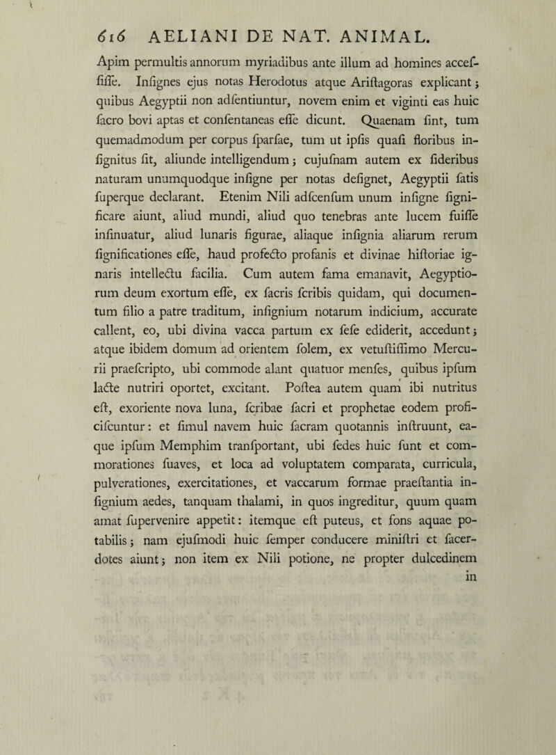 Apim permultis annorum myriadibus ante illum ad homines accef- fifle. Infignes ejus notas Herodotus atque Ariftagoras explicant ; quibus Aegyptii non adfentiuntur, novem enim et viginti eas huic facro bovi aptas et confentaneas efle dicunt. Quaenam fint, tum quemadmodum per corpus fparfae, tum ut ipfis quafi floribus in- fignitus fit, aliunde intelligendum; cujufnam autem ex fideribus naturam unumquodque infigne per notas defignet, Aegyptii fatis fuperque declarant. Etenim Nili adfcenfum unum infigne figni- ficare aiunt, aliud mundi, aliud quo tenebras ante lucem fuifle infinuatur, aliud lunaris figurae, aliaque infignia aliarum rerum fignificationes efle, haud profedto profanis et divinae hifloriae ig¬ naris intelledlu facilia. Cum autem fama emanavit, Aegyptio¬ rum deum exortum efle, ex facris fcribis quidam, qui documen¬ tum filio a patre traditum, infignium notarum indicium, accurate callent, eo, ubi divina vacca partum ex fefe ediderit, accedunt; atque ibidem domum ad orientem folem, ex vetufiifiimo Mercu¬ rii praefcripto, ubi commode alant quatuor menfes, quibus ipfum ladte nutriri oportet, excitant. Poflea autem quam ibi nutritus e A, exoriente nova luna, fcribae facri et prophetae eodem profi- cifcuntur: et fimul navem huic facram quotannis inflruunt, ea- que ipfum Memphim tranfportant, ubi fedes huic funt et com¬ morationes fuaves, et loca ad voluptatem comparata, curricula, pulverationes, exercitationes, et vaccarum formae praeflantia in¬ fignium aedes, tanquam thalami, in quos ingreditur, quum quam amat fupervenire appetit: itemque efl puteus, et fons aquae po¬ tabilis ; nam ejufmodi huic femper conducere miniflri et facer- dotes aiunt; non item ex Nili potione, ne propter dulcedinem in