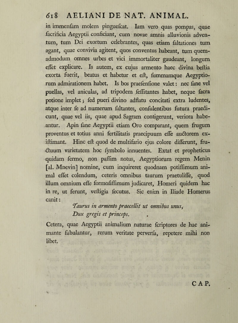 in immenfam molem pinguefcat. Iam vero quas pompas, quae facrificia Aegyptii conficiant, cum novae amnis alluvionis adven¬ tum, tum Dei exortum celebrantes, quas etiam faltationes tum agant, quae convivia agitent, quos conventus habeant, tum quem¬ admodum omnes urbes et vici immortaliter gaudeant, longum efiet explicare. Is autem, ex cujus armento haec divina beftia exorta fuerit, beatus et habetur et eft, fummamque Aegyptio¬ rum admirationem habet. Is bos praefenfione valet: nec fane vel puellas, vel aniculas, ad tripodem fellitantes habet, neque facra potione implet; fed pueri divino adflatu concitati extra ludentes, atque inter fe ad numerum faltantes, confulentibus futura praedi¬ cunt, quae vel iis, quae apud Sagram contigerunt, veriora habe¬ antur. Apin fane Aegyptii etiam Oro comparant, quem frugum proventus et totius anni fertilitatis praecipuum effe audtorem ex- iflimant. Hinc eft quod de multifario ejus colore differunt, fru¬ ctuum varietatem hoc fymbolo innuentes. Extat et propheticus quidam fermo, non paflim notus, Aegyptiorum regem Menin [al. Mnevin] nomine, cum inquireret quodnam potifiimum ani¬ mal effet colendum, ceteris omnibus taurum praetuliffe, quod illum omnium effe formofiflimum judicaret, Homeri quidem hac in re, ut ferunt, veftigia fecutus. Sic enim in Iliade Homerus canit: laurus in armento praecellit ut omnibus unus Dux gregis et princeps. Cetera, quae Aegyptii animalium naturae fcriptores de hac ani¬ mante fabulantur, rerum veritate perverfa, repetere mihi non libet. v C AP.