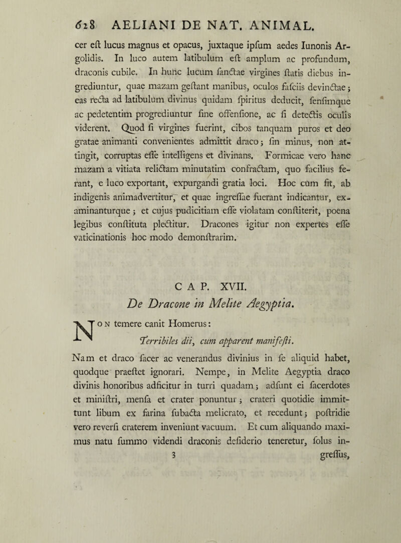 cer efl lucus magnus et opacus, juxtaque ipfum aedes Iunonis Ar¬ golidis. In luco autem latibulum efl amplum ac profundum, draconis cubile. In hunc lucum fandae virgines flatis diebus in¬ grediuntur, quae mazam geflant manibus, oculos fafciis devindae j eas reda ad latibulum divinus quidam fpiritus deducit, fenfimque ac pedetentim progrediuntur fine offenfione, ac fi detedis oculis viderent. Quod fi virgines fuerint, cibos tanquam puros et deo gratae animanti convenientes admittit draco 5 fin minus, non at¬ tingit, corruptas efie intelligens et divinans. Formicae vero hanc mazam a vitiata relidam minutatim confradam, quo facilius fe¬ rant, e luco exportant, expurgandi gratia loci. Hoc cum fit, ab indigenis animadvertitur' et quae ingreflae fuerant indicantur, ex- aminanturque ; et cujus pudicitiam effe violatam confliterit, poena legibus conflituta pleditur. Dracones igitur non expertes efie vaticinationis hoc modo demonflrarim. C A P. XVII. De Dracone m Mehte Aegyptia. iil Ton temere canit Homerus: ^ 'Terribiles dii, cum apparent maiufefti. Nam et draco facer ac venerandus divinius in fe aliquid habet, quodque praeflet ignorari. Nempe, in Melite Aegyptia draco divinis honoribus adficitur in turri quadam; adfunt ei facerdotes et miniflri, menfa et crater ponuntur; crateri quotidie immit¬ tunt libum ex farina fubada melicrato, et recedunt 5 poftridie vero reverfi craterem inveniunt vacuum. Et cum aliquando maxi¬ mus natu fummo videndi draconis defiderio teneretur, folus in-