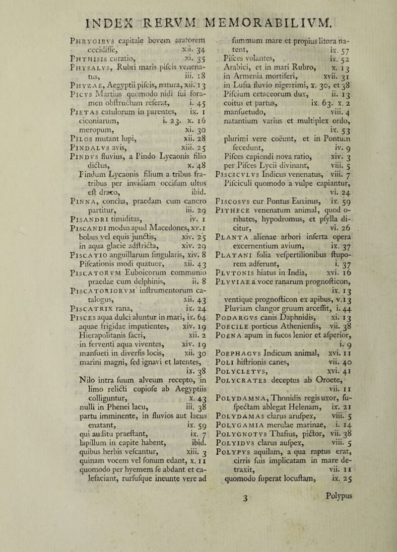 Phrygievs capitale bovem aratorem cccidiffe, xii. 34 Phthisis curatio, xi. 35 Physalvs, Rubri maris pifcis venena¬ tus, iii. 18 Phyzae, Aegyptii pifcis, natura, xii. 13 Picvs Martius quomodo nidi lui fora¬ men obftrudfum referat, i. 45 Pietas catulorum in parentes, ix. 1 ciconiarum, i. 23. x. 16 meropum, xi. 30 Pilos mutant lupi, xii. 28 Pindalvs avis, xiii. 25 Pindvs fluvius, a Pindo Lycaonis filio didlus, x. 48 Pindum Lycaonis filium a tribus fra¬ tribus per invidiam occifum ultus eft draco, ibid. Pinna, concha, praedam cum cancro partitur, iii. 29 Pisandri timiditas, iv. 1 Piscandi modus apud Macedones, xv.i bobus vel equis jundfis, xiv. 25 in aqua glacie adftridta, xiv. 29 Piscatio anguillarum fingularis, xiv. 8 Pifcationis modi quatuor, xii. 43 PiscatoRvm Euboicorum communio praedae cum delphinis, ii. 8 Piscatoriorvm inftrumentorum ca¬ talogus, xii. 43 Piscatrix rana, ix. 24 Pisces aqua dulci aluntur in mari, ix. 64 aquae frigidae impatientes, xiv. 19 Hierapolitanis facri, xii. 2 -in ferventi aqua viventes, xiv. 19 manfueti in diverfis locis, xii» 30 marini magni, fed ignavi et latentes, ix. 38 Nilo intra fuum alveum recepto, in limo relidti copiofe ab Aegyptiis colliguntur, x. 43 nulli in Phenei lacu, iii. 38 partu imminente, in fluvios aut lacus enatant, ix. 59 qui auditu praeftant, ix. 7 lapillum in capite habent, ibid. quibus herbis vefcantur, xiii. 3 quinam vocem vel fonum edant, x. 11 quomodo per hyemem fe abdant et ca¬ lefaciant, rurfufque ineunte vere ad fummum mare et propius litora na¬ tent, ix. 57 Pifces volantes, ix. 52 Arabici, et in mari Rubro, x. 13 in Armenia mortiferi, xvii. 31 in .Lufia fluvio nigerrimi, x. 30, et 38 Pifcium cetaceorum dux, ii. 13 coitus et partus, ix. 63. x. 2 manfuetudo, viii. 4 natantium varius et multiplex ordo, . ix- 53 plurimi vere coeunt, et in Pontum fecedunt, iv, 9 Pifces capiendi nova ratio, xiv. 3 per Pifces Lycii divinant, viii. 5 Piscicvlvs Indicus venenatus, viii. 7 Pifciculi quomodo a vulpe capiantur, vi. 24 Piscosvs cur Pontus Euxinus, ix. 59 Pithece venenatum animal, quod o- ribates, hypodromus, et pfylla di¬ citur, vi. 26 Planta alienae arbori inferta opera excernentium avium, ix. 37 Platani folia vefpertilionibus ftupo- rem adferunt, i. 37 Plvtonis hiatus in India, xvi. 16 PLWiAEa voce ranarum prognofticon, ix. 13 ventique prognofticon ex apibus, v.13 Pluviam clangor gruum arceflit, i. 44 Podargvs canis Daphnidis, xi. 13 Poecile porticus Athenienfis, vii. 38 Poena apum in fucos lenior et afperior, .»• 9 Poephagvs Indicum animal, xvi. 11 Poli hiftrionis canes, vii. 40 Polycletvs, xvi. 41 Polycrates deceptus ab Oroete, vii. 11 Polydamna, Thonidis regis uxor, fu- fpedlam ablegat Helenam, ix. 21 Polydamas clarus arufpex, viii. 5 Polygamia merulae marinae, i. 14 Polygnotvs Thafius, pi£tor, vii. 38 Polyidvs clarus aufpex, viii. 5 Polypvs aquilam, a qua raptus erat, cirris fuis implicatam in mare de¬ traxit, vii. 11 quomodo fuperat locuftam, ix. 25 3 Polypus