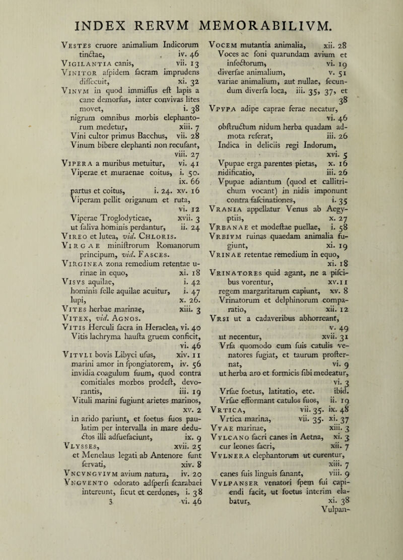 Vestes cruore animalium Indicorum tintSlae, . iv. 46 Vigilantia canis, vii. 13 Vinitor afpidem facram imprudens difiecuit, xi. 32 Vinvm in quod immiflus eft lapis a cane demorfus, inter convivas lites movet, i. 38 nigrum omnibus morbis elephanto¬ rum medetur, xiii. 7 Vini cultor primus Bacchus, vii. 28 Vinum bibere elephanti non recufant, viii. 27 Vipera a muribus metuitur, vi. 41 Viperae et muraenae coitus, i. 50. ix. 66 partus et coitus, i. 24. xv. 16 Viperam pellit origanum et ruta, vi. 12 Viperae Troglodyticae, xvii. 3 ut faliva hominis perdantur, ii. 24 Vireo et lutea, vid. Chloris. Vi r g a E miniftrorum Romanorum principum, vid* Fasces. Virginea zona remedium retentae u- rinae in equo, xi. 18 Visvs aquilae, i. 42 hominis felle aquilae acuitur, i. 47 lupi, x. 26. Vites herbae marinae, xiii. 3 Vitex, vid. Agnos. Vitis Herculi facra in Heraclea, vi. 40 Vitis lachryma haufta gruem conficit, vi. 46 Vitvli bovis Libyci ufus, xiv. 11 marini amor in fpongiatorem, iv. 56 invidia coagulum fuum, quod contra comitiales morbos prodefl:, devo¬ rantis, iii. 19 Vituli marini fugiunt arietes marinos, xv. 2 in arido pariunt, et foetus fuos pau- latim per intervalla in mare dedu¬ ctos illi adfuefaciunt, ix. 9 Vlysses, xvii. 25 et Menelaus legati ab Antenore funt fervati, xiv. 8 Vncvngvivm avium natura, iv. 20 Yngvento odorato adfperfi fcarabaei intereunt, ficut et cerdones, i. 38 3 vi. 46 Vocem mutantia animalia, xii. 28 Voces ac foni quarundam avium et infeCtorum, vi. 19 diverfae animalium, v. 51 variae animalium, aut nullae, fecun¬ dum diverfa loca, iii. 35, 37, et 38 Vpvpa adipe caprae ferae necatur, vi. 46 obftruCtum nidum herba quadam ad¬ mota referat, iii. 26 Indica in deliciis regi Indorum, xvi. 5 Vpupae erga parentes pietas, x. 16 nidificatio, iii. 26 Vpupae adiantum (quod et callitri- chum vocant) in nidis imponunt contra fafcinationes, i. 35 Vrania appellatur Venus ab Aegy¬ ptiis, x. 27 Vrbanae et modeftae puellae, i. 58 Vrbivm ruinas quaedam animalia fu¬ giunt, xi. 19 Vrinae retentae remedium in equo, xi. 18 Vrinatores quid agant, ne a pilei— bus vorentur, xv. 11 regem margaritarum capiunt, xv. 8 Vrinatorum et delphinorum compa¬ ratio, xii. 12 Vrsi ut a cadaveribus abhorreant, v. 49 ut necentur, xvii. 31 Vrfa quomodo cum fuis catulis ve¬ natores fugiat, et taurum profter- nat, vi. 9 ut herba aro et formicis fibi medeatur, vi. 3 Vrfae foetus, latitatio, etc. ibid. Vrfae effbrmant catulos fuos, ii. 19 Vrtica, vii. 35. ix. 48 Vrtica marina, vii. 35. xi. 37 Vvae marinae, xiii. 3 Vvlcano facri canes in Aetna, xi. 3. cur leones facri, xii. 7 V v l n e r a elephantorum ut curentur, xiii. 7 canes fuis linguis fanant, viii. 9 Vvlpanser venatori fpem fui capi¬ endi facit, ut foetus interim ela¬ batur,. xi. 38 Vulpan-