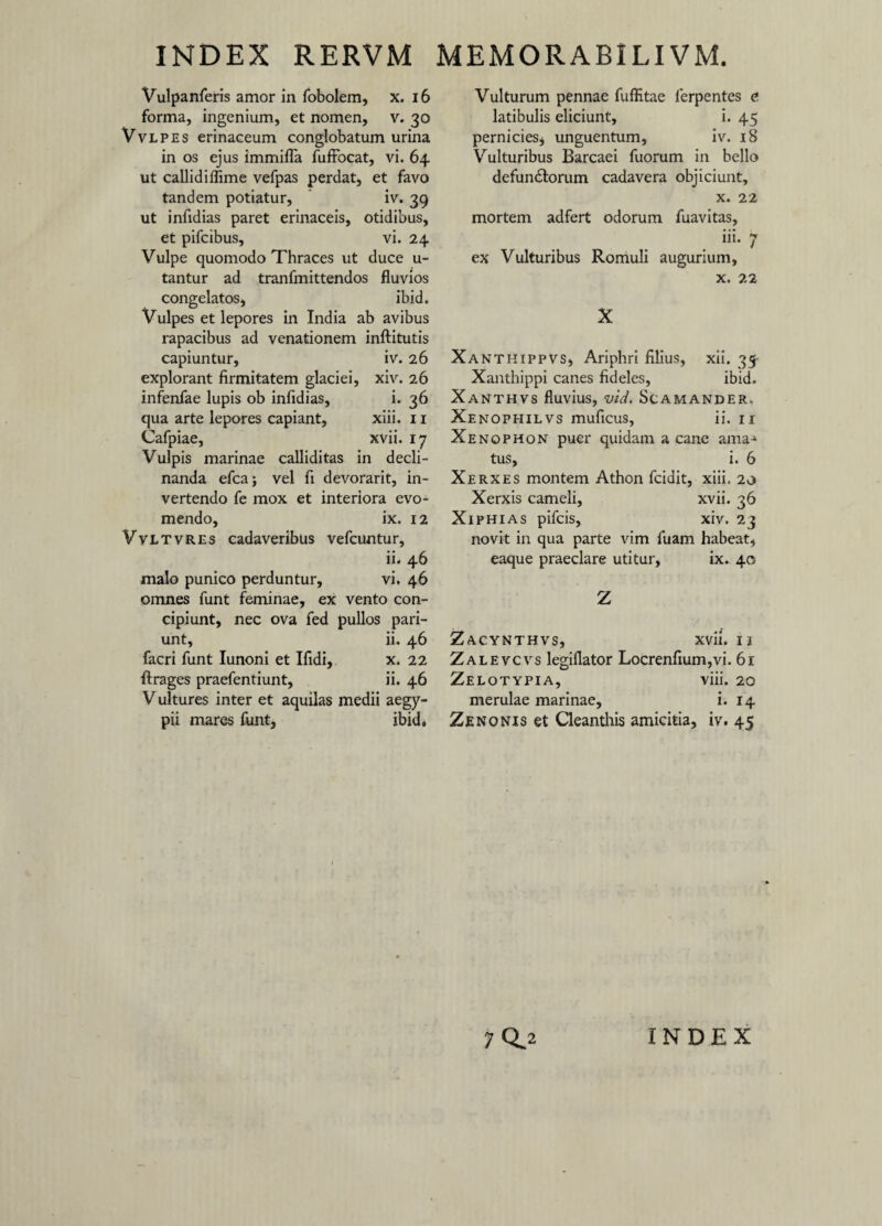 Vulpanferis amor in fobolem, x. 16 forma, ingenium, et nomen, v. 30 Vvlpes erinaceum conglobatum urina in os ejus immifla fuffocat, vi. 64 ut callidiflime vefpas perdat, et favo tandem potiatur, iv. 39 ut infidias paret erinaceis, otidibus, et pifcibus, vi. 24 Vulpe quomodo Thraces ut duce u- tantur ad tranfmittendos fluvios congelatos, ibid. Vulpes et lepores in India ab avibus rapacibus ad venationem inftitutis capiuntur, iv. 26 explorant firmitatem glaciei, xiv. 26 infenfae lupis ob infidias, i. 36 qua arte lepores capiant, xiii. 11 Cafpiae, xvii. 17 Vulpis marinae calliditas in decli¬ nanda efca; vel fi devorarit, in¬ vertendo fe mox et interiora evo¬ mendo, ix. 12 Vvltvres cadaveribus vefcuntur, ii. 46 malo punico perduntur, vi. 46 omnes funt feminae, ex vento con¬ cipiunt, nec ova fed pullos pari- unt, ii. 46 facri funt Iunoni et Ifidi, x. 22 ftrages praefentiunt, ii. 46 Vultures inter et aquilas medii aegy- pii mares funt, ibid. Vulturum pennae fuffitae lerpentes e latibulis eliciunt, i. 45 pernicies* unguentum, iv. 18 Vulturibus Barcaei fuorum in bello defun&orum cadavera objiciunt, x. 22 mortem adfert odorum fuavitas, iii. 7 ex Vulturibus Romuli augurium, x. 22 X Xanthippvs, Ariphri filius, xii. 35- Xanthippi canes fideles, ibid. Xanthvs fluvius, vid. Scamander. Xenophilvs muficus, ii. 11 Xenophon puer quidam a cane ama-1 tus, i. 6 Xerxes montem Athon fcidit, xiii. 20 Xerxis cameli, xvii. 36 Xiphias pifcis, xiv. 23 novit in qua parte vim fuam habeat, eaque praeclare utitur, ix. 40 Z Zacynthvs, xvii. 11 Zalevcvs legiflator Locrenfium,vi. 61 Zelotypia, viii. 20 merulae marinae, i. 14 Zenonis et Cleanthis amicitia, iv. 45 7 0.2 INDEX