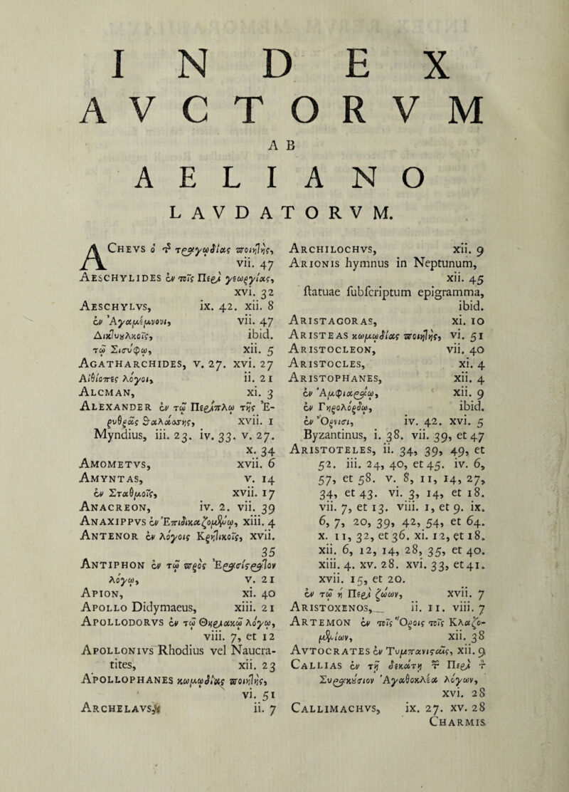 AVCTORVM A B AELIANO LAVDATORVM. AChevs o tzyyuSlas zroiyljc-, vii. 47 AESCHYLIDES iv tsTi yiU(>y'iot<;, xvi. 32 Aeschylvs, ix. 42. xii. 8 iv 'Ayuy.i[*vt»vi, vn. 47 AikIvxAxoTs, ibid. T« )W, Xll. 5 Agatharchides, v. 27. xvi. 27 AiUjWj? Xoyoiy ii. 2 I Alcman, xi. 3 Alexander tw Il£g/7rAw tJj? *E- j5u0£<£j SotAotosys, Xvi i. I Myndius, iii. 23. iv. 33. v. 27. X* 34 Amometvs, xvii. 6 Amyntas, v. 14 iv 2t«0/xorf, xvii. 17 Anacreon, iv. 2. vii. 39 Anaxippvs xiii. 4 Antenor iv hoyois Kgyflmoif, xvii. 35 Antiphon iv tm 'E^cA-^Tov Aoj/w, V. 2 I Apion, xi. 40 Apollo Didymaeus, xiii. 21 ApoLLODORVS cv tw Qqyicixcti Koyu, viii. 7, et 12 ApoLLONivs Rhodius vel Naucra- tites, xii. 23 ApOLLOPHANES Kwy.Ui2t)ste ztTO/vfJjjV, vi. 51 A.RCHELAVS# ii. 7 Archilochvs, xii. 9 Arionis hymnus in Neptunum, xii. 45 ftatuae fubfcriptum epigramma, ibid. Aristagoras, xi. 10 Aristeas y.ci)fjLwSlxg zroojlqf, vi. 51 Aristocleon, vii. 40 Aristocles, xi. 4 Aristophanes, xii. 4 iv ‘ApQix^u), Xii. 9 iv r^oAo^Ja», ibid. iv’0§vi«, iv. 42. xvi. 5 Byzantinus, i. 38. vii. 39, et 47 Aristoteles, ii. 34, 39, 49, et 52. iii. 24, 40, et 45. iv. 6, 57, et 58. v. 8, 11, 14, 27, 34* et 43* vi-.3> 14» et 18. vii. 7, et 13. viii. 1, et 9. ix. 6, 7, 20, 39, 42, 54» et 64. x. 11, 32, et 36. xi. 12, et 18. xii. 6, 12, 14, 28, 35, et 40. xiii. 4. xv. 28. xvi. 33, et41.. xvii. 15, et 20. W tw y\ n?g,< XVli. 7 Aristoxenos,_ ii. 11. viii. 7 Artemon iv wTs^Qgotf tbiV Ka#£o- xii. 38 Avtocrates iv Tvyi7rocvi$cus, xii. 9 CaLLIAS iv ry JtKolry tt Iljg/ r 'AyuQoKhioi Aciyav, xvi. 28 Callimachvs, ix. 27. xv. 28 Charmis