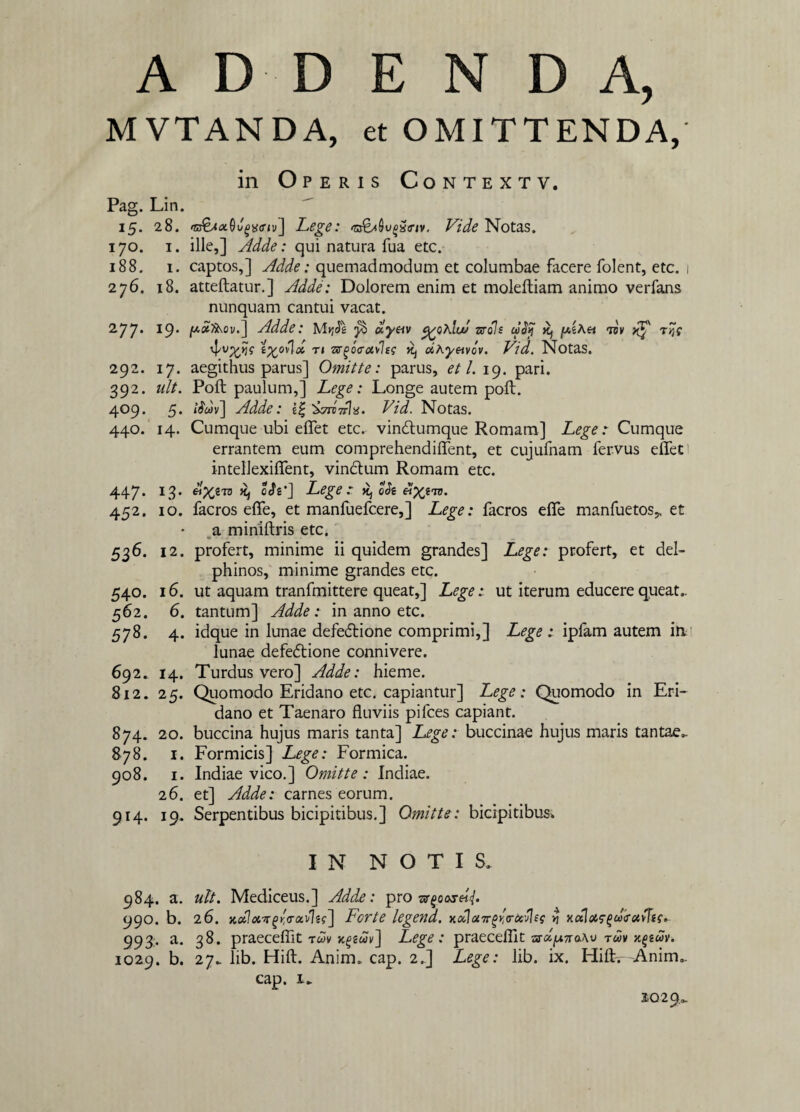 MVTANDA, et OMITTENDA, in Operis Contextv. Pag. Lin. 15. 28. »n€^«9v£y<m] Lege: €^9u£«<nv, Notas. 170. 1. ille,] Adde: qui natura fua etc. 188. 1. captos,] Adde: quemadmodum et columbae facere folent, etc. 1 276. 18. atteftatur.] Adde: Dolorem enim et moleftiam animo verfans nunquam cantui vacat. 277* 19* Adde: Mjjtle 3^ dyeiv c^oKlw zrole oijf jwsA« aa'y t>jV 4^? t%otid t 1 nrgocaties Jtj ciAj/eivov. T/J. Notas. 292. 17. aegithus parus] Omitte: parus, /. 19. pari. 392. ult. Poft paulum,] Lege: Longe autem poft. 409. 5* *^wy] Adde: 'Arc7r\x. Vid. Notas. 440. 14. Cumque ubi effet etc. vindumque Romam] Lege: Cumque errantem eum comprehendiflent, et cujufnam fervus elTet; intellexiflfent, vindum Romam etc. 447. 13* c^£‘J Lege: >£, oh 452. 10. facros effe, et manluefcere,] Lege: facros elfe manfuetos,. et a miniftris etc. 536. 12. profert, minime ii quidem grandes] Lege: profert, et del¬ phinos, minime grandes etc. 540. 16. ut aquam tranfmittere queat,] Lege: ut iterum educere queat.. 562. 6. tantum] Adde: in anno etc. 578. 4. idque in lunae defedione comprimi,] Lege : ipfam autem in lunae defedione connivere. 692. 14. Turdus vero] Adde: hieme. 812. 25. Quomodo Eridano etc. capiantur] Lege: Quomodo in Eri¬ dano et Taenaro fluviis pifces capiant. 874. 20. buccina hujus maris tanta] Lege: buccinae hujus maris tantae- 878. 1. Formicis] Lege: Formica. 908. 1. Indiae vico.] Omitte: Indiae. 26. et] Adde: carnes eorum. 914. 19. Serpentibus bicipitibus.] Omitte: bicipitibus. IN NOTIS. 984. a. ult. Mediceus.] Adde: pro 7sr^.oosei{. 990. b. 26. %ctlciirgr'<ral]if] Ferte legend. x oti a n^cr octies fj xdloifgdiraiTes» 993. a. 38. praeceflit t&Jv k^wv] Lege: praecellit tuv xgtuv* 1029. b. 27.. lib. Hift. Anim» cap. 2.] Lege: lib. ix. Hift. -Anim.. cap. 1. »029.0.