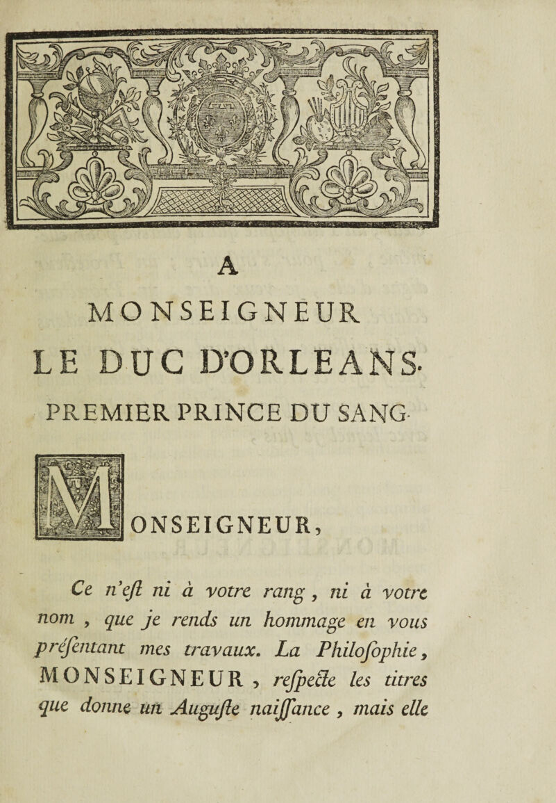 A MONSEIGNEUR LE DUC D’ORLEANS- PREMIER PRINCE DU SANG ONSEIGNEUR, Ce n’efi ni à votre rang , ni à votre nom , que je rends un hommage en vous préfentant mes travaux. La Philofophie, MONSEIGNEUR > rejpecie les titres que donne un Augujle naijfance , mais elle