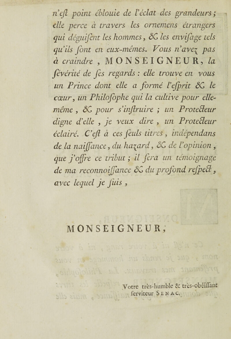nef point éblouie de Véclat des grandeurs ; elle perce à travers les ornemens étrangers qui déguifent les hommes, SC les envifage tels qu’ils font en eux-mêmes. Vous n’ave\ pas à craindre , MONSEIGNEUR, la fvérité de fs regards : elle trouve en vous un Prince dont elle a formé l’ejprit SC le cœur, un Philofophe qui la cultive pour elle- même , SC pour s’inflruire ; un Protecteur digne d’elle , je veux dire , un Protecteur éclairé. C’efl à ces feuls titres, indépendans de la naijfance, du hasard, SC de l’opinion, que j’offre ce tribut ; il fera un témoignage de ma reconnoiffance SC du profond rejpecî, avec lequel je jiiis , MONSEIGNEUR Votre très-humble & très-obéiflanc ferviteur Senac,