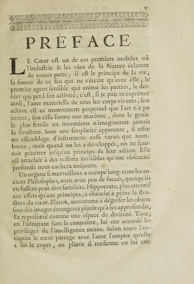 LE Cœur eft un de ces premiers mobiles où l’induftric & les vues de la Nature éclatent de toutes parts ; il eft le principe de la vie, la fource de ce feu qui ne s'éteint qu’avec elle , le premier agent fenftble qui anime les parties, le dei- nier qui perd fon acftivite ; c’eft, fi je puis m'exprimer ainfi, lame materielle de tous les corps vivants ; ion aétion eft ce mouvement perpétuel que 1 art n a pu imiter ; fon tiffu forme une machine , dont le génie le plus fertile en inventions n’imagineroit jamais la ftruéhire. Sous une fimplicité apparente , il orne un aflemblage d’inftrumens aufll varies que nom¬ breux ; mais quand on les a développés, on ne içau- roit pénétrer jufqu’au principe de leur aétion. Elle eft attachée à des reflbrts invifibles qu une obicunte profonde nous caciiera toujours. , Un organe fi merveilleux a occupé long-tems les an¬ ciens Phftofophes, mais avec peu de fuccés quoiqu ils en fuflent peut-être fatisfaits. Hippocrate, plus attenta aux effets qu’aux principes, a ébauche a peine la itui- élure du cœur. Platon, accoutumé à dégmier les objets fous des images étrangères plûtôt qu’à les approfondir, la repréfenté comme une efpece de divinité. Tous, en l’admirant fans le connoître, lui ont accorde les privilèges de l’intelligence meme. Selon tome , tiquité le cœur partage avec lame 1 empiie que e a lut le coprs , ou plûtôt il renferme en lui une