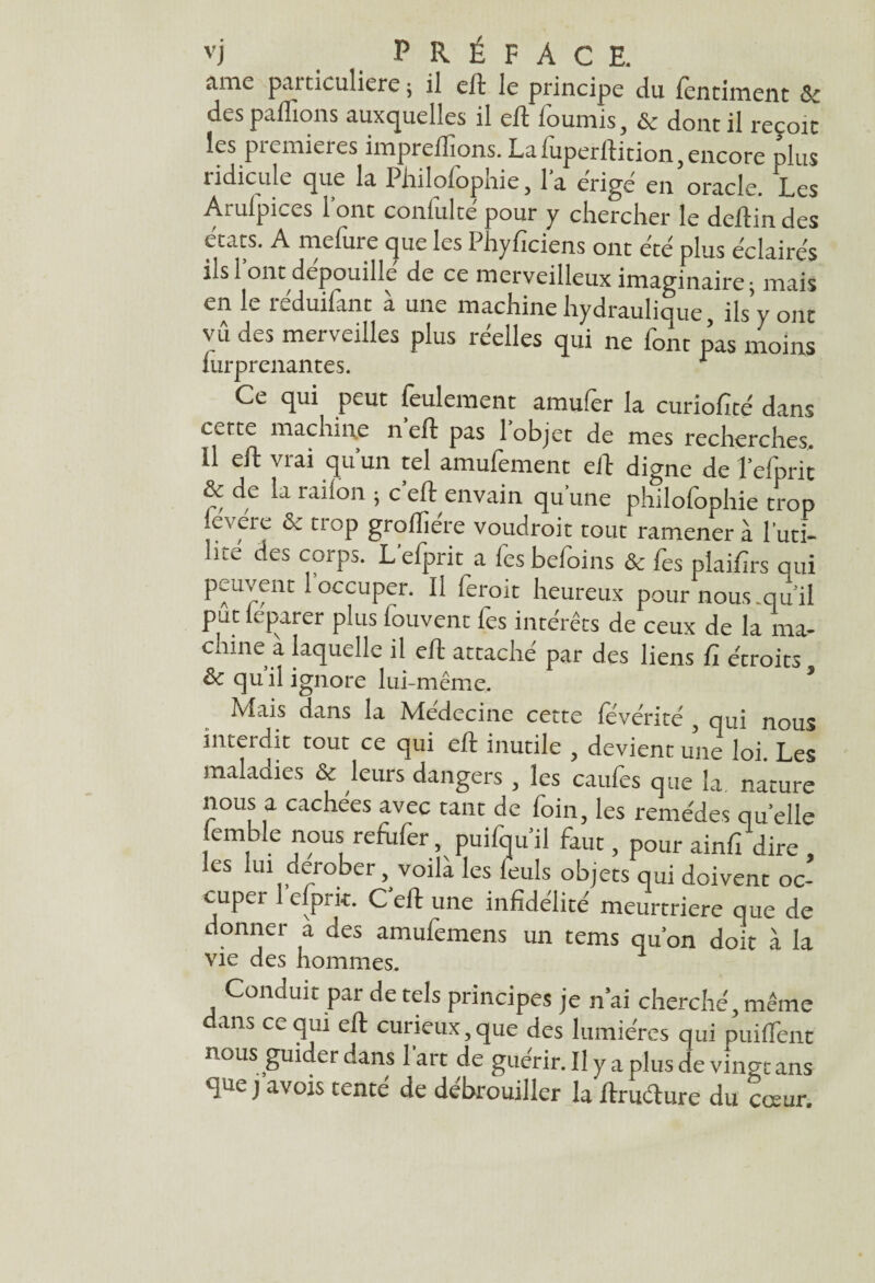 ame particulière ; il eft le principe du fentiment & des pallions auxquelles il eft fournis, & dont il reçoit les premières imprelfions. La fuperftition, encore plus ridicule que la Philofophie, la érige en oracle. Les Arufpices l’ont conlulté pour y chercher le deftin des états. A mefure que les Phyficiens ont été plus éclairés ils! ont dépouillé de ce merveilleux imaginaire; mais en le réduifant à une machine hydraulique, ils’y ont yû des merveilles plus réelles qui ne font pas moins iurprenantes. r Ce qui peut feulement amufer la curiofité dans cette machine n eft pas 1 objet de mes recherches. Il eft vrai qu’un tel amufement eft digne de l’efprit & de la railon ; c’eft envain qu'une philofophie trop levere & trop grofliére voudroit tout ramènera l'uti¬ lité des corps. L'efprit a fcs befoins & fes piaifirs qui peuvent 1 occuper. Il ferait heureux pour nous.qu'il put leparer plus louvent lès intérêts de ceux de la ma¬ chine à laquelle il eft attaché par des liens fi étroits 8c qu’il ignore lui-même. Mais dans la Médecine cette révérité 3 qui nous interdit tout ce qui eft inutile 3 devient une loi. Les maladies & leurs dangers , les caufes que la nature nous a cachées avec tant de foin, les remèdes quelle iemble nous refùfer, puifqu’il faut, pour ainfi dire , les lui dérober, voilà les feuls objets qui doivent oc¬ cuper 1 efprit. C’eft une infidélité meurtrière que de donner a des amufemens un tems qu’on doit à la vie des hommes. Conduit par de tels principes je n’ai cherché, même ans ce qui eft curieux,que des lumières qui puiffent nous guider dans lart de guérir. Il y a plus de vingt ans que j avois tenté de débrouiller la ftruéture du cœur.