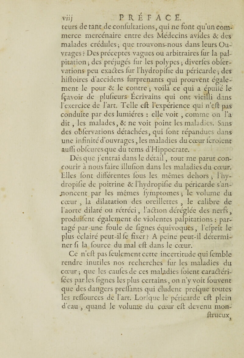 teurs de tant de confultations, qui ne font qu’un com¬ merce mercenaire entre des Médecins avides &c des malades crédules} que trouvons-nous dans leurs Ou¬ vrages ? Des préceptes vagues ou arbitraires fur la pal¬ pitation j des préjugés fur les polypes j diverfes obler- vations peu exaétes fur l’hydropifie du péricarde} des hiftoires d’accidens furprenants qui prouvent égale¬ ment le pour ôc le contre j voilà ce qui a épuilé le fçavoir de plufieurs Ecrivains qui ont vieilli dans l’exercice de l’art. Telle eft l’expérience qui n’eft pas conduite par des lumières : elle voit , comme on Ta dit , les malades, & ne voit point les maladies. Sans des obfervations détachées, qui font répandues dans une infinité d’ouvrages , les maladies du cœur leroienc suffi oblcuresque du tems d’Hippocrate. Dès que j’entrai dans le détail, tout me parut con¬ courir à nous faire illufion dans les maladies du cœur. Elles font différentes fous les memes dehors ; l'hy- dropifie de poitrine & l’hydropifie du péricarde s’an- jioncent par les mêmes fymptomes ; le volume du cœur , la dilatation des oreillettes , le calibre de l’aorte dilaté ou rétréci, l’achon déréglée des nerfs, produifent également de violentes palpitations : par¬ tagé par une foule de fignes éepivoques, l’efprit le plus éclairé peut-il fe fixer > A peine peut-il détermi¬ ner fi la fource du mal eft dans le cœur. Ce n’eft pas feulement cette incertitude qui femble rendre inutiles nos recherches fur les maladies du cœur • que les caufes de ces maladies ioient caraéléri- fées par les fignes les plus certains, on n’y voit fouvent que des dangers prenants qui éludent prefque toutes les reffources de l’art. Lorfque le péricarde eft plein d’eau , quand le volume du cœur eft devenu mon- ftr ueux 2