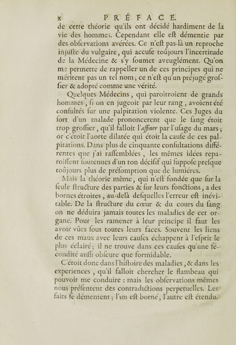 de cette théorie qu’ils ont décidé hardiment de la vie des hommes. Cependant elle eft démentie par des obfervations avérées. Ce n’eft pas-là un reproche injufte du vulgaire, qui accufe toûjours l’incertitude de la Médecine ôc s y foumet aveuglément. Qu’on me permette de rappeller un de ces principes qui ne méritent pas un tel nom; ce n’eft qu’un préjugé grof- fier & adopté comme une vérité. Quelques Médecins, qui paroîtroient de grands hommes , fi on en jugeoit par leur rang , avoientété confultés fur une palpitation violente. Ces Juges du fort d’un malade prononcèrent que le fàng étoit trop groiher, qu’il falloit l’affiner par l’ufage du mars - or c’étoit l’aorte dilatée qui étoit la caufe de ces pal¬ pitations. Dans plus de cinquante confultations diffé¬ rentes que j’ai raffemblées , les mêmes idées repa- roifTent foutenues d’un ton décifif qui luppole prefque toûjours plus de préemption que de lumières. Mais la théorie même, qui n’eft fondée que fur la feule ftrudlure des parties & fur leurs fonctions, a des bornes étroites , au-delà defquelles l’erreur eft inévi¬ table. De la ftructure du cœur & du cours du fang on ne déduira jamais toutes les maladies de cet or¬ gane. Pour les ramener à leur principe il faut les avoir vues ions toutes leurs faces. Souvent les liens de ces maux avec leurs caufes échappent à l’efprit le plus éclairé ; il ne trouve dans ces caufes qu’une fé¬ condité aufti obicure que formidable. C’étoit donc dans l’hiftoire des maladies, & dans les expériences , qu’il falloit chercher le flambeau qui pouvoir me conduire : mais les obfervations mêmes nous prélencent des contradictions perpétuelles. Les fàits fe démentent ; l’un eft borné, l’autre eft étendu.