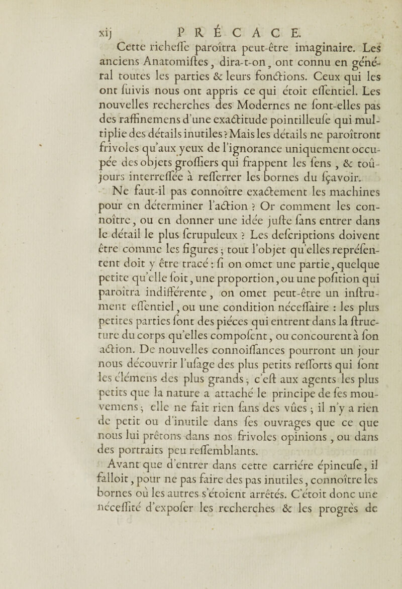 Cette riehefle paroitra peut-être imaginaire. Les anciens Anatomifles, dira-t-on ? ont connu en gene¬ ral toutes les parties de leurs fondrions. Ceux qui les ont fuivis nous ont appris ce qui étoit efTentiel. Les nouvelles recherches des Modernes ne font-elles pas des raffinemens d une exadritude pointilleule qui mul¬ tiplie des détails inutiles? Mais les détails ne paraîtront frivoles qu’aux yeux de l’ignorance uniquement occu¬ pée des objets grofliers qui frappent les fens , de toû- jours interreffée à refferrer les bornes du fçavoir. Ne faut-il pas connoître exactement les machines pour en déterminer l’adrion ? Or comment les con¬ noître, ou en donner une idée jufte (ans entrer dans le détail le plus fcrupuleux ? Les deferiptions doivent être comme les figures -, tout l’objet qu’elles repréfen- tent doit y être tracé : fi on omet une partie, quelque petite qu’elle loit, une proportion, ou une pofition qui paraîtra indifférente, on omet peut-être un infini¬ ment efTentiel, ou une condition nécefïaire : les plus petites parties font des pièces qui entrent dans la ftruc- ture du corps qu’elles compofcnt, ou concourent à Ion adion. De nouvelles connoifiances pourront un jour nous découvrir l’ufage des plus petits raiforts qui font les éléments des plus grands j c’eft aux agents les plus petits que la nature a attaché le principe de fes mou- vemens • elle ne fait rien fans des vues • il n’y a rien de petit ou d’inutile dans fes ouvrages que ce que nous lui prêtons dans nos frivoles opinions , ou dans des portraits peu reffemblants. Avant que d’entrer dans cette carrière épineufe, il falîoit, pour ne pas faire des pas inutiles, connoître les bornes ou les autres s’étoient arrêtés. C etoit donc une iiécdfité d’expofer les recherches de les progrès de