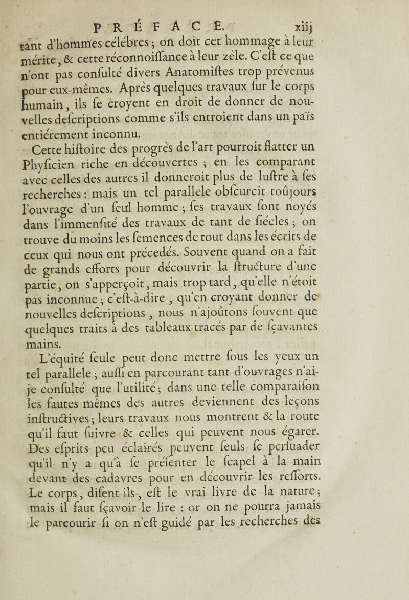 tant d’hommes célébrés ; on doit cet hommage à leur mérite & cette réconnoiflance à leur zèle. C’cit ce que n’ont pas confulté divers Anatomiftes trop prévenus pour eux-mêmes. Apres quelques travaux lur le corps humain, ils fe croyent en droit de donner de nou¬ velles defcriprions comme s’ils entroient dans un pais entièrement inconnu. Cette hiftoire des progrès de l’art pourroit flatter un Phyficien riche en découvertes -, en les comparant avec celles des autres il donneroit plus de luftre à fes recherches : mais un tel parallèle obfcurcit toûjours l'ouvrage d’un feul homme ; fes travaux lont noyés dans l’immenfité des travaux de tant de fiécles ; on trouve du moins les femences de tout dans les écrits de ceux qui nous ont précédés. Souvent quand on a fait de grands efforts pour découvrir la ftru&ure d une partie 5 on s’apperçoit , mais trop tard, qu elle netoit pas inconnue -, c’eft-à-dire , quen croyant donner de nouvelles defcriptions, nous n ajoutons iouvent que quelques traits à des tableaux tracés par de fçavantes mains. L’équité feule peut donc mettre fous les yeux un tel parallèle j.auffien parcourant tant d’ouvrages if ai- je confulté que futilité ^ dans une telle comparaiion les fautes mêmes des autres deviennent des leçons inftruétives -, leurs travaux nous montrent de la route qu’il faut fuivre de celles qui peuvent nous égarer. Des efprits peu éclairés peuvent feuls fe perluader qu’il n’y a. qu’à fe prefenter le feapel a la main devant des cadavres pour en découvrir les relforts. Le corps, difent-ils, eft le vrai livre de la nature ; mais il faut fçavoir le lire : or on ne pourra jamais de parcourir fi on neft guidé par les recherches des