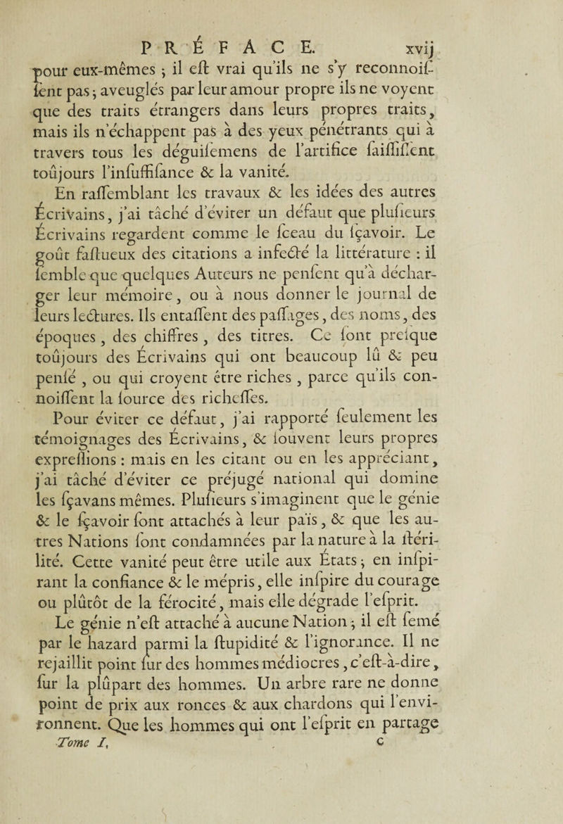 pour eux-mêmes ; il eft vrai qu’ils ne s y reconnoiC lent pas j aveuglés par leur amour propre ils ne voyent que des traits étrangers dans leurs propres traits, mais ils n’échappent pas à des yeux pénétrants qui à travers tous les déguilemens de l’artifice faifliflent toujours l’infuffifance 8c la vanité. En raffemblant les travaux 8c les idées des autres Écrivains, j’ai tâché déviter un défaut que plufieurs Écrivains regardent comme le fc-eau du içavoir. Le goût faftueux des citations a infecfté la littérature : il lemble que quelques Auteurs ne penfent qu’à déchar¬ ger leur mémoire, ou à nous donner le journal de leurs lecftur.es. Ils entaflent des paffages, des noms, des époques, des chiffres , des titres. Ce font preique toujours des Ecrivains qui ont beaucoup lu 8c peu penlé , ou qui croyent être riches, parce qu ils con- noifient la lource des richcfles. Pour éviter ce défaut, j’ai rapporté feulement les témoignages des Ecrivains, 8c iouvent leurs propres exprellions : mais en les citant ou en les appréciant, j’ai tâché d’éviter ce préjugé national qui domine les fçavans mêmes. Plufieurs s’imaginent que le génie 8c le içavoir font attachés à leur pais, 8c que les au¬ tres Nations font condamnées par la nature a la ftéri- lité. Cette vanité peut être utile aux Etats -, en inlpi- rant la confiance 8c le mépris, elle infpire du courage ou plutôt de la férocité, mais elle dégrade 1 elprit. Le génie n’eft attaché à aucune Nation ; il eft (emé par le hazard parmi la ftupidité 8c l’ignorance. Il ne rejaillit point (urdes hommes médiocres, c’eft-à-dire, lur la plupart des hommes. Un arbre rare ne donne point de prix aux ronces 8c aux chardons qui 1 envi¬ ronnent. Que les hommes qui ont l’elprit en partage -Tome I, , c