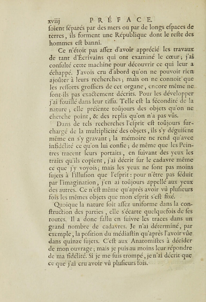 xviij PRÉFACE, foient féparés par des mers ou par de longs efpaces de terres, ils forment une République dont le refte des hommes eft banni. Ce n’étoit pas afTez d’avoir apprécié les travaux de tant d’Écrivains qui ont examiné le coeur; j’ai confulté cette machine pour découvrir ce qui leur a échappé. J’avois cru d’abord qu’on ne pouvoir rien ajouter à leurs recherches -, mais on ne connoît que les relforts grofliers de cet organe, encore meme ne font-ils pas exactement décrits. Pour les développer j’ai fouillé dans leur tiflii. Telle eft la fécondité de la nature -, elle préiente toujours des objets qu’on ne cherche point, & des replis qu’on n’a pas vus. Dans de tels recherches Tel prit eft toujours fur- chargé de la multiplicité des objets, ils s’y déguifenc même en s’y gravant ; la mémoire ne rend qu’avec infidélité ce qu’on lui confie *, de même que les Pein¬ tres tracent leurs portaits, en fuivant des yeux les traits qu’ils copient, j’ai décrit fur le cadavre même ce que j’y voyois-, mais les yeux ne font pas moins fiijets à l’illufion que Tel prit : pour n’être pas féduit par l’imagination, j’en ai toujours appellé aux yeux des autres. Ce n’eft même qu après avoir vu plufieurs fois les mêmes objets que mon efprit s’eft fixé. Quoique la nature loir alfez uniforme dans la con- ftruétion des parties , elle s’écarte quelquefois de les routes. Il a donc fallu en fuivre les traces dans un grand nombre de cadavres. Je n’ai déterminé, par exemple, la pofition du médiaftin qu’après l’avoir vue dans quinze lujets. C’eft aux Anatomiftes à décider de mon ouvrage ; mais je puis au moins leur répondre de ma fidélité. Si je me luis trompé , je n’ai décrit que ce que j’ai cru avoir vû plufieurs lois.