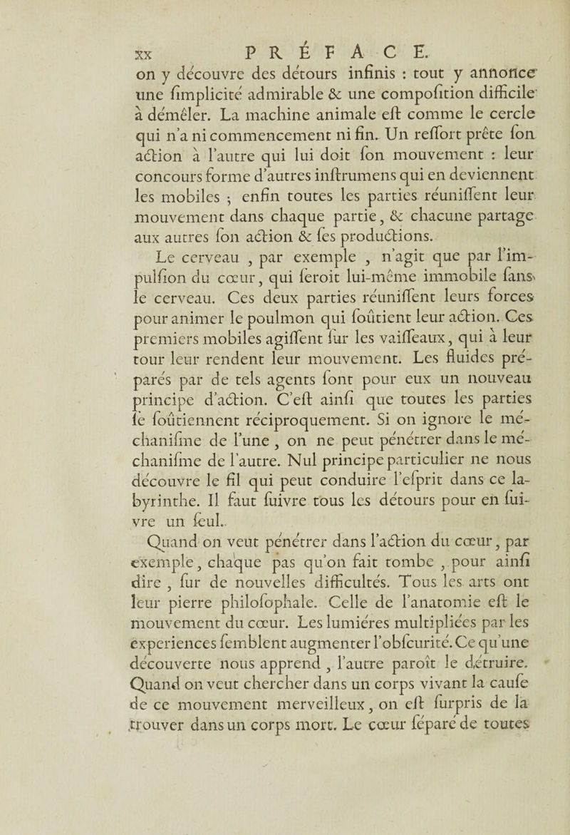on y découvre des détours infinis : tout y annonce une fimplicité admirable 6e une compofition difficile à démêler. La machine animale efl: comme le cercle qui n’a ni commencement ni fin. Un reflort prête Ton adtion à l’autre qui lui doit Ton mouvement : leur concours forme d’autres inftrumens qui en deviennent les mobiles -, enfin toutes les parties réunifient leur mouvement dans chaque partie, & chacune partage aux autres fon action &c fes productions. Le cerveau , par exemple , n’agit que par l’im- pulfion du coeur, qui leroit lui-même immobile fans> le cerveau. Ces deux parties réunifient leurs forces pour animer le poulmon qui foûtient leur aétion. Ces premiers mobiles agifient lui* les vaifieaux, qui à leur tour leur rendent leur mouvement. Les fluides pré¬ parés par de tels agents iont pour eux un nouveau principe d’action. C’eft ainfi que toutes les parties le fou tiennent réciproquement. Si on ignore le mé- clianifine de l’une , on ne peut pénétrer dans le mé- chanifine de l’autre. Nul principe particulier ne nous découvre le fil qui peut conduire l’efprit dans ce la¬ byrinthe. Il faut fuivre tous les détours pour en fui* vre un feuL Quand on veut pénétrer dans l’aétion du coeur, par exemple, chaque pas qu’on fait tombe , pour ainfi dire , fur de nouvelles difficultés. Tous les arts ont leur pierre philofophale. Celle de l’anatomie efl: le mouvement du coeur. Les lumières multipliées par les expériences femblent augmenter l’obfcurité. Ce qu’une découverte nous apprend , l’autre parott le détruire. Quand on veut chercher dans un corps vivant la caufe de ce mouvement merveilleux, on efl: furpris de la .trouver dans un corps mort. Le cœur féparé de toutes