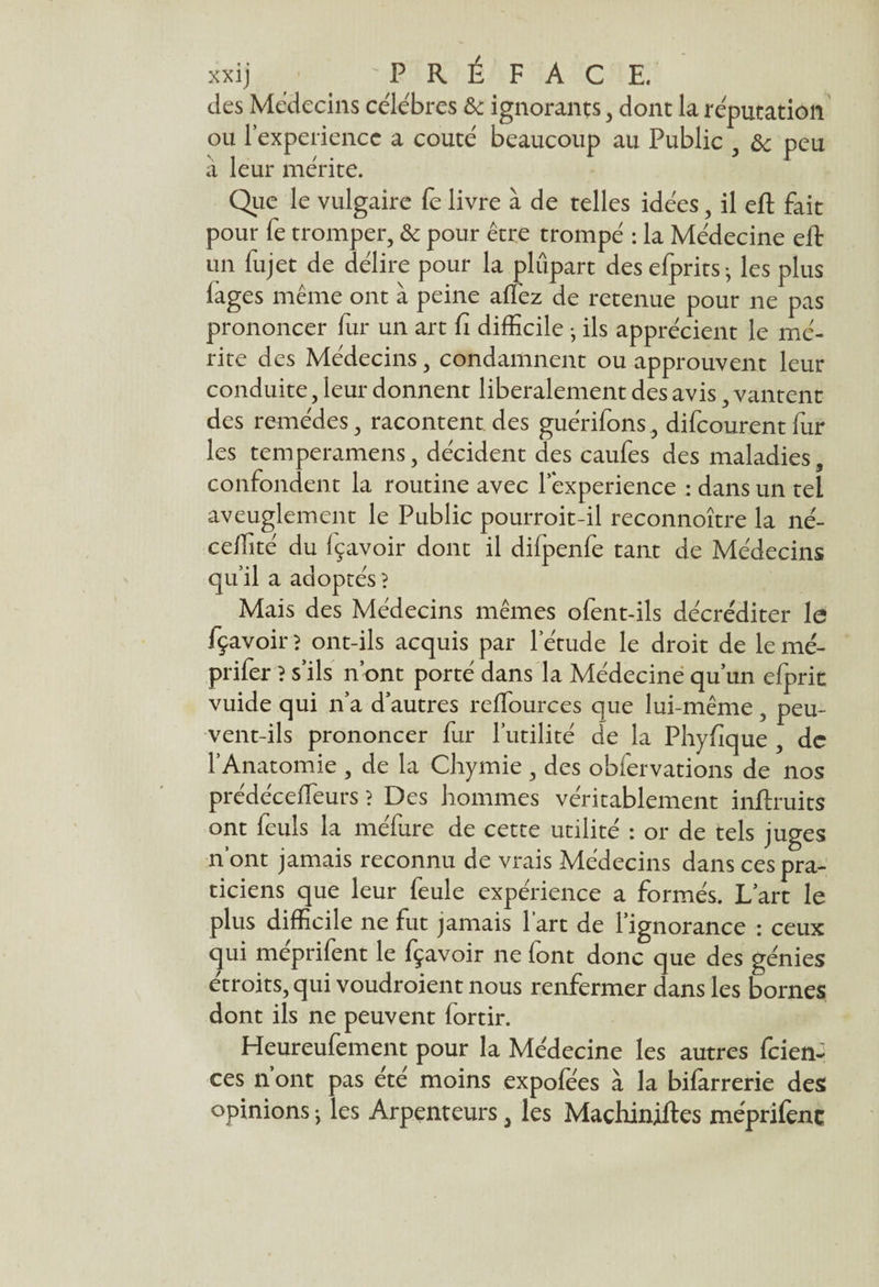 xxij 'PRÉ FAC E. des Médecins célébrés & ignorants, dont la réputation ou l’experiencc a coûté beaucoup au Public , ôc peu à leur mérite. Que le vulgaire fe livre à de telles idées, il eft fait pour fe tromper, & pour être trompé : la Médecine eft un fujet de délire pour la plupart des efprits- les plus lages même ont à peine affez de retenue pour ne pas prononcer fur un art fi difficile • ils apprécient le mé¬ rite des Médecins, condamnent ou approuvent leur conduite, leur donnent libéralement des avis, vantent des remèdes, racontent des guérifons, difcourent fur les temperamens, décident des caufes des maladies, confondent la routine avec lexperience : dans un tel aveuglement le Public pourroit-il reconnoître la né- celfité du fçavoir dont il dilpenfe tant de Médecins qu’il a adoptés} Mais des Médecins mêmes ofent-ils décréditer le fçavoir ? ont-ils acquis par l’étude le droit de le mé- prifer ? s’ils n’ont porté dans la Médecine qu’un efprit vuide qui n’a d’autres reflources que lui-même, peu¬ vent-ils prononcer fur l’utilité de la Phyfique , de l’Anatomie , de la Chymie , des obfervations de nos prédéceffeurs ? Des hommes véritablement inftruits ont feuls la méfure de cette utilité : or de tels juges n’ont jamais reconnu de vrais Médecins dans ces pra¬ ticiens que leur feule expérience a formés. L’art le plus difficile ne fut jamais 1 art de l’ignorance : ceux qui meprifent le fçavoir ne font donc que des génies étroits, qui voudroient nous renfermer dans les bornes dont ils ne peuvent fortir. Heureufement pour la Médecine les autres ftien-* ces n’ont pas été moins expofées à la bifarrerie des opinions -, les Arpenteurs, les Maçhiniftes méprifenç