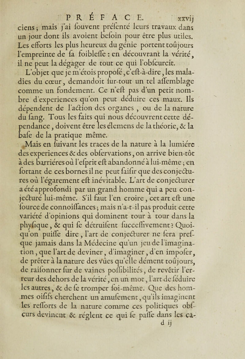 ciens ; mais j ai fouvent preTenté leurs travaux dans un jour dont ils avoient befoin pour être plus utiles. Les efforts les plus heureux du génie portent toujours l’empreinte de fa foibleffe : en découvrant la vérité, il ne peut la dégager de tout ce qui l’obfcurcit. L’objet que je m’étois propofé, c’eft-à-dire , les mala¬ dies du cœur , demandoit fur-tout un tel affemblage comme un fondement. Ce neft pas d’un petit nom¬ bre d’experiences qu’on peut déduire ces maux. Ils dépendent de l’aéHon des organes , ou de la nature du fang. Tous les faits qui nous découvrent cette dé¬ pendance , doivent être les élemens de la théorie, Se la bafe de la pratique même. Mais en luivant les traces de la nature à la lumière des expériences 6c des obfervations, on arrive bien-tôt à des barrières où l’efprit eft abandonné à lui-même • en fortant de ces bornes il ne peut faifir que des conjectu¬ res où l’égarement eft inévitable. L’art de conjeéturer a été approfondi par un grand homme qui a peu con¬ jecturé lui-même. S’il faut l’en croire, cet art eft une lourcede connoiffances ; mais n’a-t-il pas produit cette variété d’opinions qui dominent tour à tour dans la phyfique, 6c qui fe détruifent fucceflîvement ? Quoi¬ qu’on puiffe dire, l’art de conjecturer ne fera preft cpie jamais dans la Médecine qu’un jeu de l’imagina¬ tion , que l’art de deviner, d’imaginer, d’en impofer, de prêter à la nature des vues quelle dément toujours, de raifonner fur de vaines pofnbilirés, de revêtir l’er¬ reur des dehors de la vérité, en un mot, l’art de féduire les autres, & de fe tromper foi-même. Que des hom¬ mes oififs cherchent un amufement, qu’ils imaginent les refforts de la nature comme ces politiques obft curs devinent 6c règlent ce qui fe paffe dans les ca- d ij