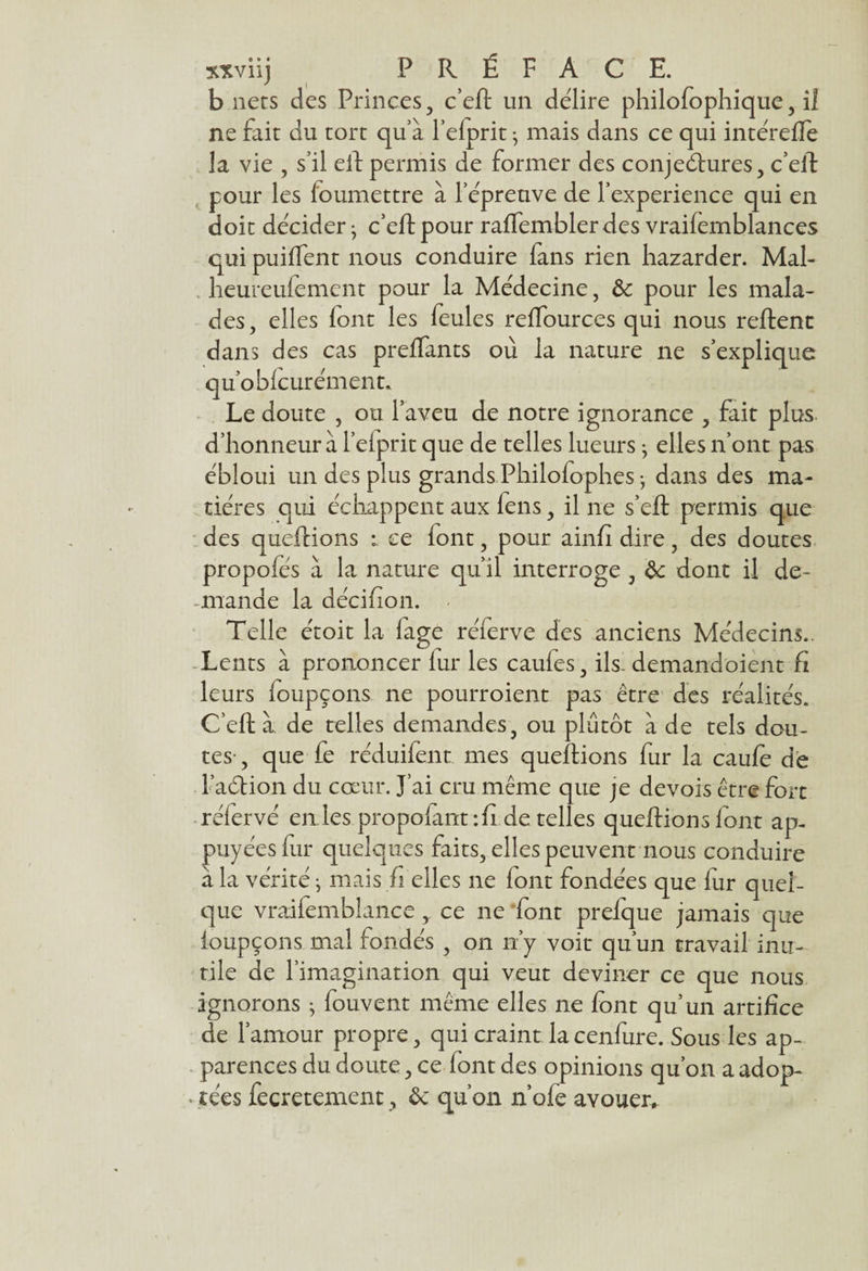 b ners des Princes, c’eft un délire philofophique, il ne fait du tort quà l’efprit • mais dans ce qui intérefte la vie , s’il eft permis de former des conjectures, c’eft pour les loumettre à l’épreuve de l’experience qui en doit décider} c’eft pour raflembler des vraifemblances qui puiftent nous conduire fans rien hazarder. Mal- heureufement pour la Médecine, Ôc pour les mala¬ des, elles font les feules reftources qui nous relient dans des cas prelfants où la nature ne s’explique qu’obfcurément. Le doute , ou l’aveu de notre ignorance , fait plus d’honneur à l’elprit que de telles lueurs ; elles n’ont pas ébloui un des plus grands Philofophes-, dans des ma¬ tières qui échappent aux fens, il ne s’eft permis que des queftions l ce (ont, pour ainfi dire, des doutes propofés à la nature qu’il interroge , & dont il de- - mande la décifion. Telle étoit la lage réferve des anciens Médecins.. Lents à prononcer fur les caufes, ils- demandoient fi leurs foupçons. ne pourroient pas être des réalités. C’eft à de telles demandes, ou plutôt à de tels dou¬ tes-, que fe réduifent mes queftions fur la caufe de FaCtion du cœur. J’ai cru même que je de vois être fort rélervé en les propofànt :fi de telles queftions font ap¬ puyées fur quelques faits, elles peuvent nous conduire a la vérité j mais fi elles ne font fondées que fur quel¬ que vraifemblance y ce ne font prefque jamais que foupçons mal fondés , on n’y voit qu’un travail inu¬ tile de l’imagination qui veut deviner ce que nous ignorons ; fouvent même elles ne font qu’un artifice de l’amour propre, qui craint la cenfure. Sous les ap¬ parences du doute, ce font des opinions qu’on a adop- « îées fecretement, ôc qu’on n’ofe avouer.