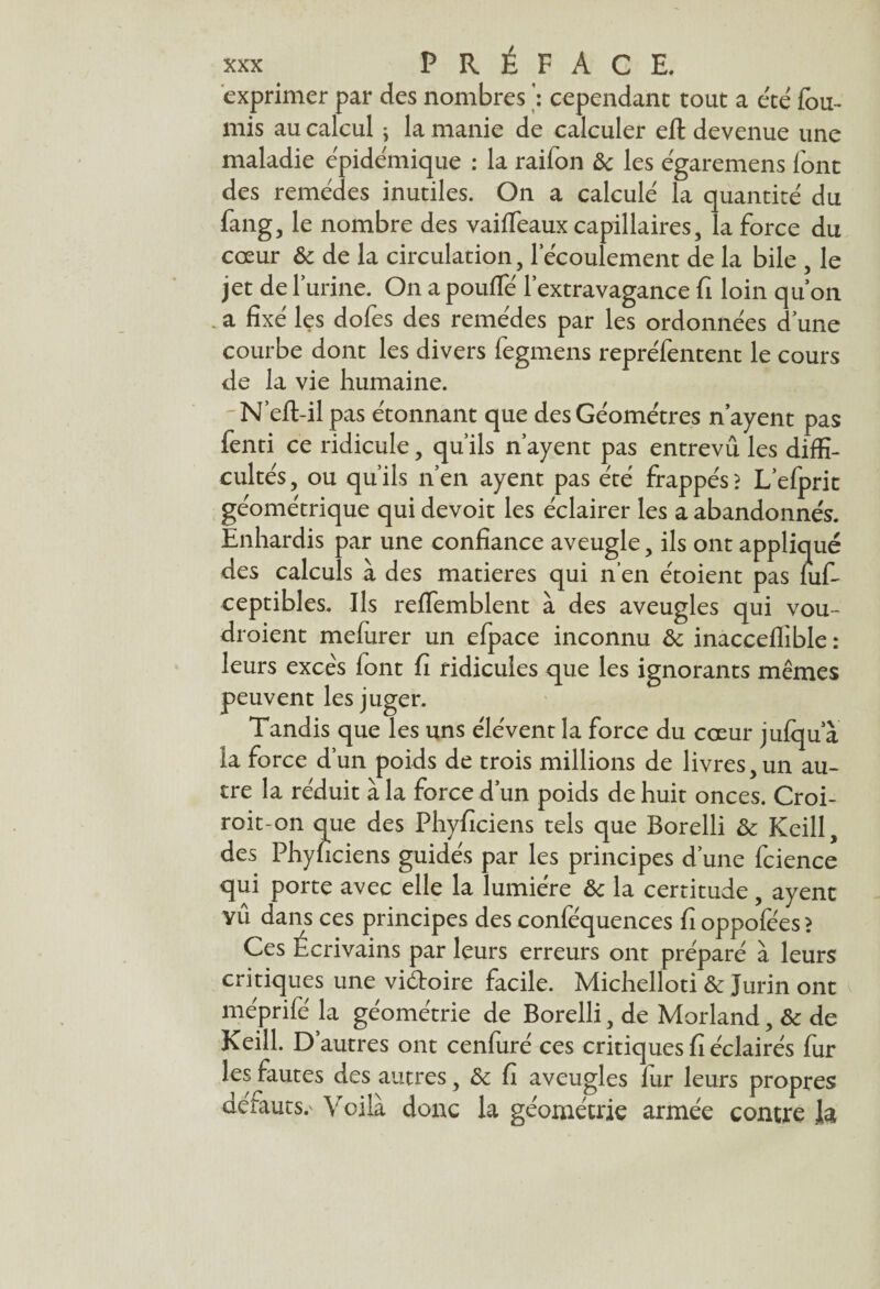 exprimer par des nombres cependant tout a e'té fou¬ rnis au calcul ; la manie de calculer efl devenue une maladie épidémique : la raifon ôc les égaremens font des remèdes inutiles. On a calculé la quantité du fang, le nombre des vaiffeaux capillaires, la force du cœur ôc de la circulation, l’écoulement de la bile , le jet de Turine. On a pouffé l’extravagance fi loin qu’on a fixé les dofes des remèdes par les ordonnées d’une courbe dont les divers fegmens repréfentent le cours de la vie humaine. N’eft-il pas étonnant que des Géomètres n’ayent pas fenti ce ridicule, qu’ils n’ayent pas entrevu les diffi¬ cultés, ou qu’ils n’en ayent pas été frappés? L’efprit géométrique qui devoit les éclairer les a abandonnés. Enhardis par une confiance aveugle, ils ont appliqué des calculs à des matières qui n’en étoient pas fufi ceptibles. Ils reffemblent à des aveugles qui vou- droient mefurer un efpace inconnu ôc inacceffible : leurs exce's font fi ridicules que les ignorants mêmes peuvent les juger. Tandis que les uns élèvent la force du cœur jufqu a la force d’un poids de trois millions de livres, un au¬ tre la réduit à la force d’un poids de huit onces. Croi- roit-on que des Phyficiens tels que Borelli ôc Keill, des Phynciens guidés par les principes d’une fcience qui porte avec elle la lumière ôc la certitude, ayent YÛ dans ces principes des conféquences fi oppofées > Ces Écrivains par leurs erreurs ont préparé à leurs critiques une vi&oire facile. Michelloti ôc Jurin ont méprifé la géométrie de Borelli, de Morland, ôc de Keill. D’autres ont cenfuré ces critiques fi éclairés fur les fautes des autres, ôc fi aveugles fur leurs propres défauts.' Voilà donc la géométrie armée contre k