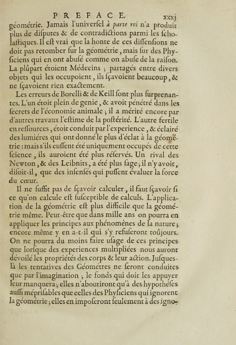 xxxj géométrie. Jamais l’univerfel à parte rei na produit plus de diiputes & de contradictions parmi les fcho- laitiques. Il eft vrai que la honte de ce s diffenfions ne doit pas retomber fur la géométrie, mais fur des Phy- ficiens qui en ont abufé comme on abufe de la raifon. La plupart étoient Médecins • partagés entre divers objets qui les occupoient y ils lçavoient beaucoup^ ne lçavoient rien exactement. Les erreurs de Borelli & de Keill font plus furprenan- tes.Lun étoit plein degenie, & avôitpénétré dans les fecrets de l’économie animale j il a mérité encore par d’autres travaux l’eltime de la poftérité. L’autre fertile en relïources, étoit conduit par l’experience, & éclairé des lumières qui ont donné le plus d’éclat à la géomé¬ trie : mais s’ils euffent été uniquement occupés de cette fcience , ils auroient été plus réfervés. Un rival des Newton des Leibnits, a été plus fage j il n’y avoit, diloit-il 5 que des infenfés qui puffent évaluer la force du coeur. Il ne fuffit pas de fçavoir calculer y il faut fçavoir fi ce qu’on calcule eft fufceptible de calculs. L’applica¬ tion de la géométrie eft plus difficile que la géomé¬ trie même. Peut-être que dans mille ans on pourra en appliquer les principes aux phénomènes de la nature y encore même y en a-t-il qui s’y refuferont toujours. On ne pourra du moins faire ufage de ce s principes que Iorfque des expériences multipliées nous auront dévoilé les propriétés des corps & leur aCtion. Jufques- là les tentatives des Géomètres ne feront conduites que par l’imagination ^ le fonds qui doit les appuyer leur manquera ^ elles n’aboutiront qu’à des hypothèfes auffi méprifables que celles des Phyficiens qui ignorent la géométrie j elles en impoferont feulement à des ignor