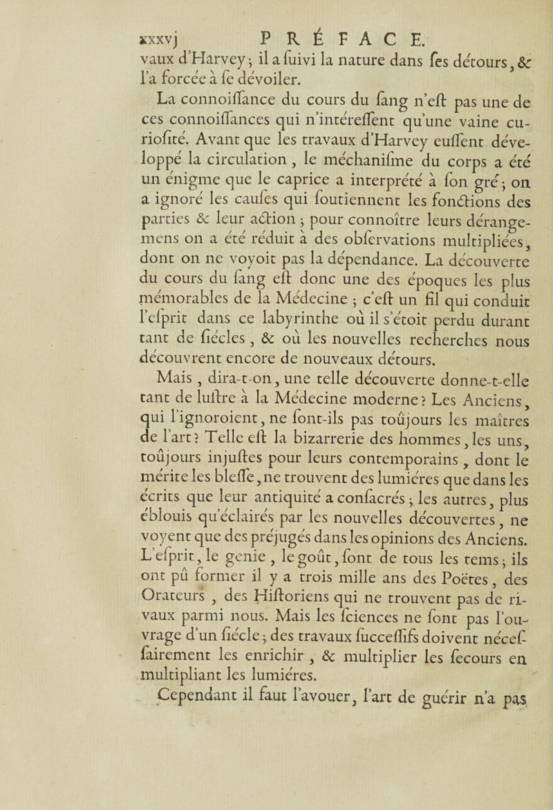 vaux d’Harvey j il a fuivi la nature dans fes détours , &c Ta forcée à fe dévoiler. La connoiffance du cours du fang n’eft pas une de ces connoiffances qui n’intéreffent qu’une vaine cu- riofité. Avant que les travaux d’Harvey euflent déve¬ loppé la circulation, le méchanifme du corps a été un énigme que le caprice a interprété à fon gré ; on a ignoré les caufes qui foutiennent les fondrions des parties & leur adrion j pour connoître leurs dérange- mens on a été réduit à des obfervations multipliées, dont on ne voyoit pas la dépendance. La découverte du cours du fang eft donc une des époques les plus mémorables de la Médecine ; c’eft un fil qui conduit l’efprit dans ce labyrinthe où il s’étoit perdu durant tant de fiécles, & où les nouvelles recherches nous découvrent encore de nouveaux détours. Mais, dira-t-on, une telle découverte donne-t-elle tant de luftre à la Médecine moderne? Les Anciens, qui l’ignoroient, ne font-ils pas toujours les maîtres de lart? Telle eft la bizarrerie des hommes,les uns, toujours injuftes pour leurs contemporains , dont le mérite les bleffe, ne trouvent des lumières que dans les écrits que leur antiquité a confacrés -y les autres, plus éblouis qu’éclairés par les nouvelles découvertes, ne voyent que des préjugés dans les opinions des Anciens. Lefprit, le genie , le goût, font de tous les tems j ils ont pu former il y a trois mille ans des Poëtes, des Orateurs , des Hiftoriens qui ne trouvent pas de ri¬ vaux parmi nous. Mais les fciences ne font pas l’ou¬ vrage d’un fiécle 5 des travaux fucceffifs doivent nécef fairement les enrichir , & multiplier les fecours en multipliant les lumières. Cependant il faut 1 avouer, l’art de guérir n’a pas