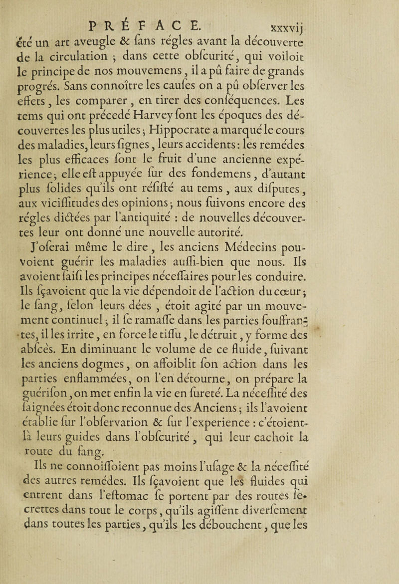 P R É F ACE. xxxvij été un art aveugle ôc fans régies avant la découverte de la circulation ; dans cette obfcurité, qui voiloit le principe de nos mouvemens, il a pu faire de grands progrès. Sans connoître les caufes on a pu obferver les effets, les comparer , en tirer des conléquences. Les tems qui ont précédé Harvey font les époques des dé¬ couvertes les plus utiles; Hippocrate a marqué le cours des maladies, leurs fignes, leurs accidents : les remèdes les plus efficaces font le fruit d’une ancienne expé¬ rience } elle eft appuyée fur des fondemens, d’autant plus folides qu’ils ont réfifté au tems , aux difputes, aux viciffitudes des opinions -, nous fuivons encore des régies diéfées par l’antiquité : de nouvelles découver¬ tes leur ont donné une nouvelle autorité. J’oferai même le dire,. les anciens Médecins pou- voient guérir les maladies aufli-bien que nous. Ils avoient laifi les principes néceffaires pour les conduire. Ils fçavoient que la vie dépendoitde l’aéHon du cœur; le fang, félon leurs dées , étoit agité par un mouve¬ ment continuel ; il le ramaffie dans les parties fouffranf* tes, il les irrite, en force le tiffu, le détruit, y forme des abfcès. En diminuant le volume de ce fluide, fuivant les anciens dogmes, on affoiblit fon aéfion dans les parties enflammées, on l’en détourne, on prépare la guérifon, on met enfin la vie en fureté. La néceffité des faignées étoit donc reconnue des Anciens ; ils l’avoient établie fur l’obfervation & fur l’experience : c’étoient- là leurs guides dans l’obfcurité, qui leur cachoit la route du fang. * Ils ne connoiffioient pas moins l’ufage &: la néceffité des autres remèdes. Ils fçavoient que les fluides qui entrent dans l’eftomac le portent par des routes fe* crettes dans tout le corps, qu’ils agiffent diversement dans toutes les parties, qu’ils les débouchent, que les