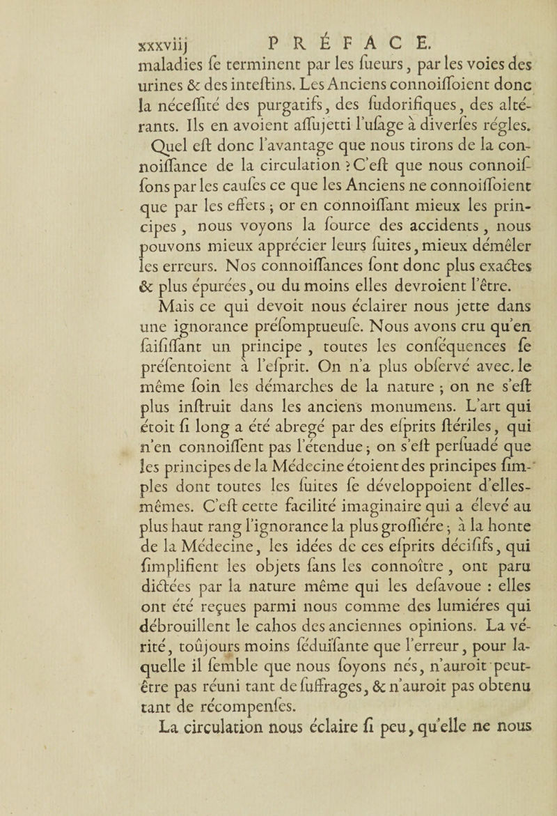 xxxviij PREFACE, maladies fe terminent par les Tueurs , par les voies des urines & des inteftins. Les Anciens connoilToient donc la néceffité des purgatifs , des Tudorifiques, des alté- rants. Ils en avoient affujetti l’ufage à diverfes régies. Quel eft donc l’avantage que nous tirons de la con- noiffance de la circulation ?C’eft que nous connoif Tons par les caules ce que les Anciens ne connoiffoient que par les effets ; or en connoiffant mieux les prin¬ cipes , nous voyons la fource des accidents , nous pouvons mieux apprécier leurs fuites,mieux démêler les erreurs. Nos connoiffances font donc plus exaétes ôc plus épurées, ou du moins elles devroient l’être. Mais ce qui devoit nous éclairer nous jette dans une ignorance préfomptueufe. Nous avons cru qu’en laififfant un principe , toutes les conféquences fe préfentoient a Tel prit. On n’a plus obfervé avec, le même foin les démarches de la nature ; on ne s’effc plus inflruit dans les anciens monumens. L’art qui étoit fi long a été abrégé par des efprits flériles, qui n’en connoiffent pas l’étendue y on s’ell perfuadé que les principes de la Médecine étoient des principes fim- ples dont toutes les fuites fe développoient d’elles- mêmes. C’eff cette facilité imaginaire qui a élevé au plus haut rang l’ignorance la plus grofhére} à la honte de la Médecine, les idées de ces efprits décififs, qui fimplifient les objets fans les connoître , ont paru diétées par la nature même qui les defavoue : elles ont été reçues parmi nous comme des lumières qui débrouillent le cahos des anciennes opinions. La vé¬ rité, toujours moins féduïfante que l’erreur, pour la¬ quelle il femble que nous foyons nés, n’auroit peut- être pas réuni tant defufïrages, Ôc n’auroit pas obtenu tant de récompenfes. La circulation nous éclaire fi peu,quelle ne nous
