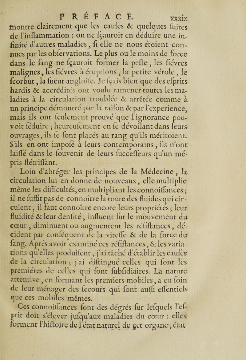 montre clairement que les caufes 6c quelques fuites de l’inflammation : on ne fçauroit en déduire une in¬ finité d’autres maladies, fi elle ne nous étoient con¬ nues par les obfervations. Le plus ou le moins de force dans le fang ne fçauroit former la pefte , les fièvres malignes, les fièvres à éruptions , la petite vérole , le fcorbut, la fueur angloiie. Je fçais bien que des elprits hardis 6c accrédités ont voulu ramener toutes les ma¬ ladies à la circulation troublée 6c arrêtée comme à un principe démontré par la raifon &par l'experience, mais ils ont feulement prouvé que fignorance pou- voit fëduire ; heureulement en le dévoilant dans leurs ouvrages , ils le font placés au rang quils méritoient. S’ils en ont impolé à leurs contemporains, ils n’ont lailfé dans le fouvenir de leurs luccelfeurs qu’un mé¬ pris flétrilfant. Loin d’abréger les principes de la Médecine, la circulation lui en donne de nouveaux, elle multiplie même les difficultés, en multipliant les connoilfances j. il ne luffit pas de connoître la route des fluides qui cir¬ culent , il faut connoître encore leurs propriétés -y leur fluidité 6c leur denfité > influent fur le mouvement du cœur , diminuent ou augmentent les réfiftances , dé¬ cident par conféquent de la viteffe 6c de la force du fang. Après avoir examiné ce s réfiftances, 6c les varia¬ tions quelles produifent, j’ai tâché d’établir les caufes de la circulation -, j’ai diftingué celles qui font les premières de celles qui font fubfidiaires. La nature attentive, en formant les premiers mobiles, a eu foin de leur ménager des fecours qui font aufli elfentiels que ces mobiles mêmes. Ces connoifiances font des dégrés fiir lefquels Fef frit doit s’élever jufqu’aux maladies du cœur : elles forment l’hiftojre de l’état naturel de jet organe 3 état