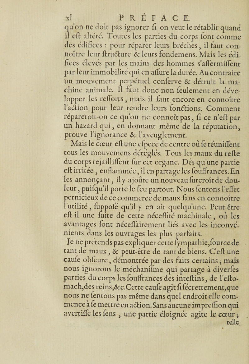 quon ne doit pas ignorer fi on veut le rétablir quand il eft altéré. Toutes les parties du corps font comme des édifices : pour réparer leurs brèches, il faut con- noître leur ftrudure & leurs fondemens. Mais les édi¬ fices élevés par les mains des hommes s’affermiiTent par leur immobilité qui en allure la durée. Au contraire un mouvement perpétuel conferve & détruit la ma¬ chine animale. Il faut donc non feulement en déve¬ lopper les reflorts, mais il faut encore en connoître l’adion pour leur rendre leurs fondions. Comment répareroit-on ce qu’on ne connoîtpas, fi ce n’eftpar un hazard qui, en donnant même de la réputation, prouve l’ignorance &c l’aveuglement. Mais le cœur eft une efpece de centre où fo réunifient tous les mouvemens déréglés. Tous les maux du refte du corps rejailliflent fur cet organe. Dès qu’une partie eft irritée, enflammée, il en partage les fouflrances. En les annonçant, il y ajoute un nouveau furcroît de dou¬ leur, puifqu il porte le feu partout. Nous fentons l*effet pernicieux de ce commerce de maux fins en connoître futilité, fuppofë qu’il y en ait quelqu’une. Peut-être eft-il une fuite de cette nécelfité machinale, où les avantages font néceifairement liés avec les inconvé¬ nients dans les ouvrages les plus parfaits. Je ne prétends pas expliquer cette lympathie,fourcede tant de maux, Ôc peut-être de tant de biens. C’eft une caufe obfoure, démontrée par des faits certains ; mais nous ignorons le méchanifine qui partage à diverfes parties du corps les fouflrances des inteftins, de l’efto- mach,des reins,&c.Cette caufoagitfifécrettement,que nous ne fentons pas même dans quel endroit elle com¬ mence a fe mettre en adion. Sans aucune impreflion qui avertiffe les feus , une partie éloignée agite le cœur ;