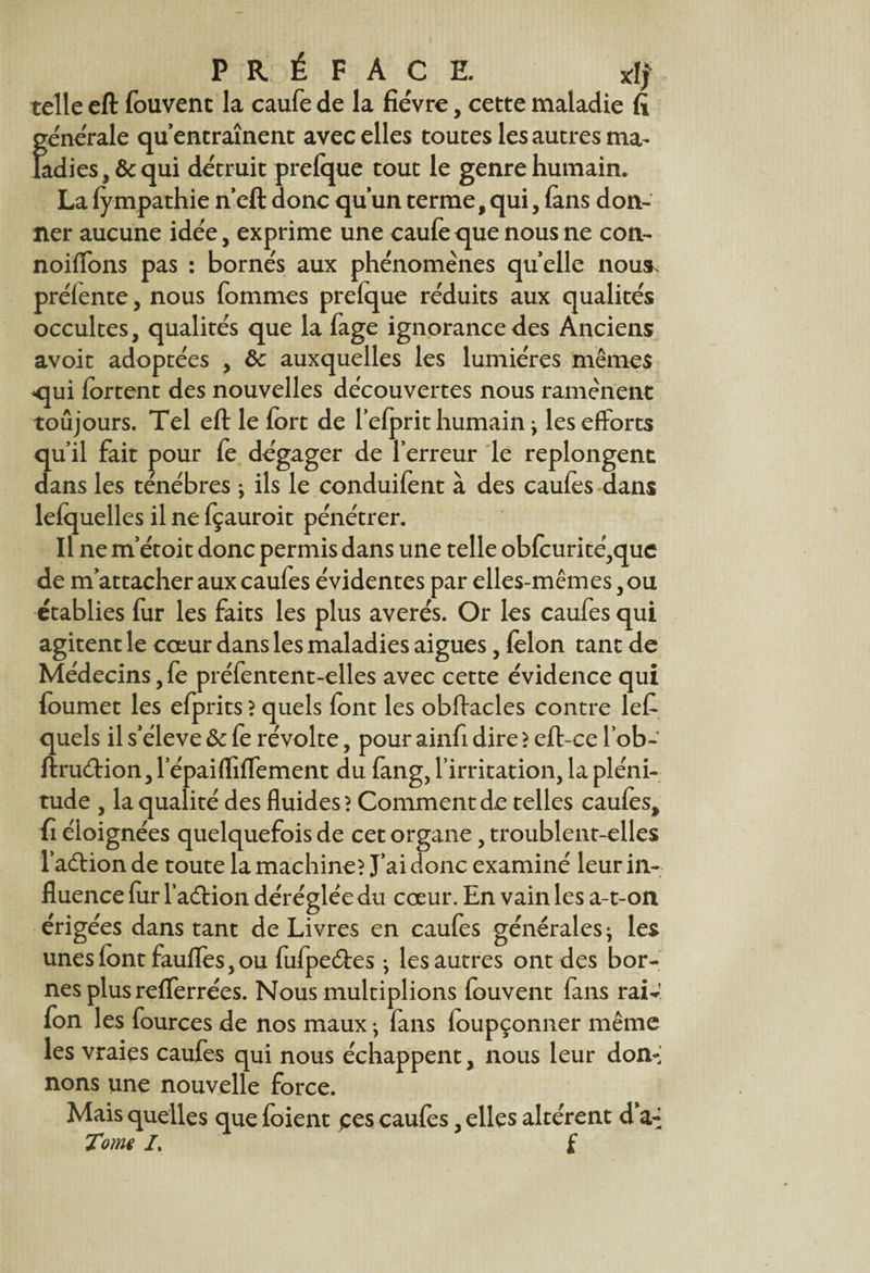 PRÉFACE. xlf telle eft fouvent la caufe de la fièvre, cette maladie fi générale qu’entraînent avec elles toutes les autres ma¬ ladies, & qui détruit prefque tout le genre humain. La fy mpathie n’eft donc qu’un terme, qui, fans don¬ ner aucune idée, exprime une caufe que nous ne con- noiffons pas : bornés aux phénomènes quelle nous, préiente, nous fommes prelque réduits aux qualités occultes, qualités que la fage ignorance des Anciens avoir adoptées , Sc auxquelles les lumières mêmes qui fortent des nouvelles découvertes nous ramènent toujours. Tel eft le fort de l’elprit humain j les efforts qu’il fait pour fe dégager de l’erreur le replongent dans les ténèbres j ils le conduifent à des caufes dans lelquelles il ne fçauroit pénétrer. Il ne m’étoit donc permis dans une telle obfcurité,que de m’attacher aux caufes évidentes par elles-mêmes, ou établies fur les faits les plus avérés. Or les caufes qui agitent le cœur dans les maladies aigues, felon tant de Médecins, fe préfentent-elles avec cette évidence qui foumet les efprits ? quels font les obftacles contre lefi quels il s’élève ôc fe révolte, pour ainfi dire ? eft-ce l’ob- ftrucftion, lepaifliffement du fang, l’irritation, la pléni¬ tude , la qualité des fluides? Comment d.e telles caufes, fi éloignées quelquefois de cet organe, troublent-elles l’adtion de toute la machine? J’ai donc examiné leur in¬ fluence for l’adHon déréglée du cœur. En vain les a-t-on érigées dans tant de Livres en caufes générales ^ les unes font fauffes, ou fofpeéfes ; les autres ont des bor¬ nes plus refferrées. Nous multiplions fouvent fans raiv fon les fources de nos maux -, fans foupçonner même les vraies caufes qui nous échappent, nous leur don-’ nons une nouvelle force. Mais quelles que foient ces caufes, elles altèrent d’a-f Tome I. f