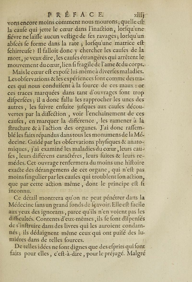 vons encore moins comment nous mourons j quelle eft- la caufe qui jette le cœur dans l’inaâion, loriquune fièvre ne laiffe aucun vertige de fes^ ravages -, lorlqu un abfcès fe forme dans la rate j lorfqu’une matrice eft fchirreufe ? Il falloit donc y chercher les caufes de la mort, je veux dire, les caules étrangères qui arrêtent le mouvement du cœur, lien fi fragile de 1 ame& du corps*; Mais le cœur eft expofé lui-même à diverfes maladies. Les obfervations & les expériences font comme des tra¬ ces qui nous conduifent à la lource de ces maux : or ces traces marquées dans tant d’ouvrages font trop difperfées -, il a donc fallu les rapprocher les unes des autres, les fuivre enfuite jufques aux caufes décou¬ vertes par la diiTeélion , voir l’enchaînement de ces caufes, en marquer la différence , les ramener à là ftru&ure & à l’aélion des organes. J’ai donc raffem- blé les faits répandus dans tous les monumens de la Mé¬ decine. Guidé par les obfervations phyfiques & anato¬ miques, j’ai examiné les maladies du cœur, leurs cau-^ fes, leurs différens caraéféres, leurs fuites & leurs re¬ mèdes. Cet ouvrage renfermera du moins une hiftoire exaébe des dérangemens de cet organe, qui n’eft pas moins fingulier par les caufes qui troublent ion acrtion, que par cette aéfion même , dont le principe eft fi inconnu. Ce détail montrera qu’on ne peut pénétrer dans la Médecine fans un grand fonds de içavoir. Elle eft facile aux yeux des ignorans, parce qu’ils n’en voient pas les difficultés. Contents d’eux-mêmes,ils ie (ont diipeniés de s’inftruire dans des livres qui les auroient condam¬ nés ^ ils dédaignent même ceux qui ont puifé des lu¬ mières dans de telles fources. De telles idées ne font dignes que des efprits qui font faits pour elles, c’eft-à-dire, pour le préjugé. Malgré