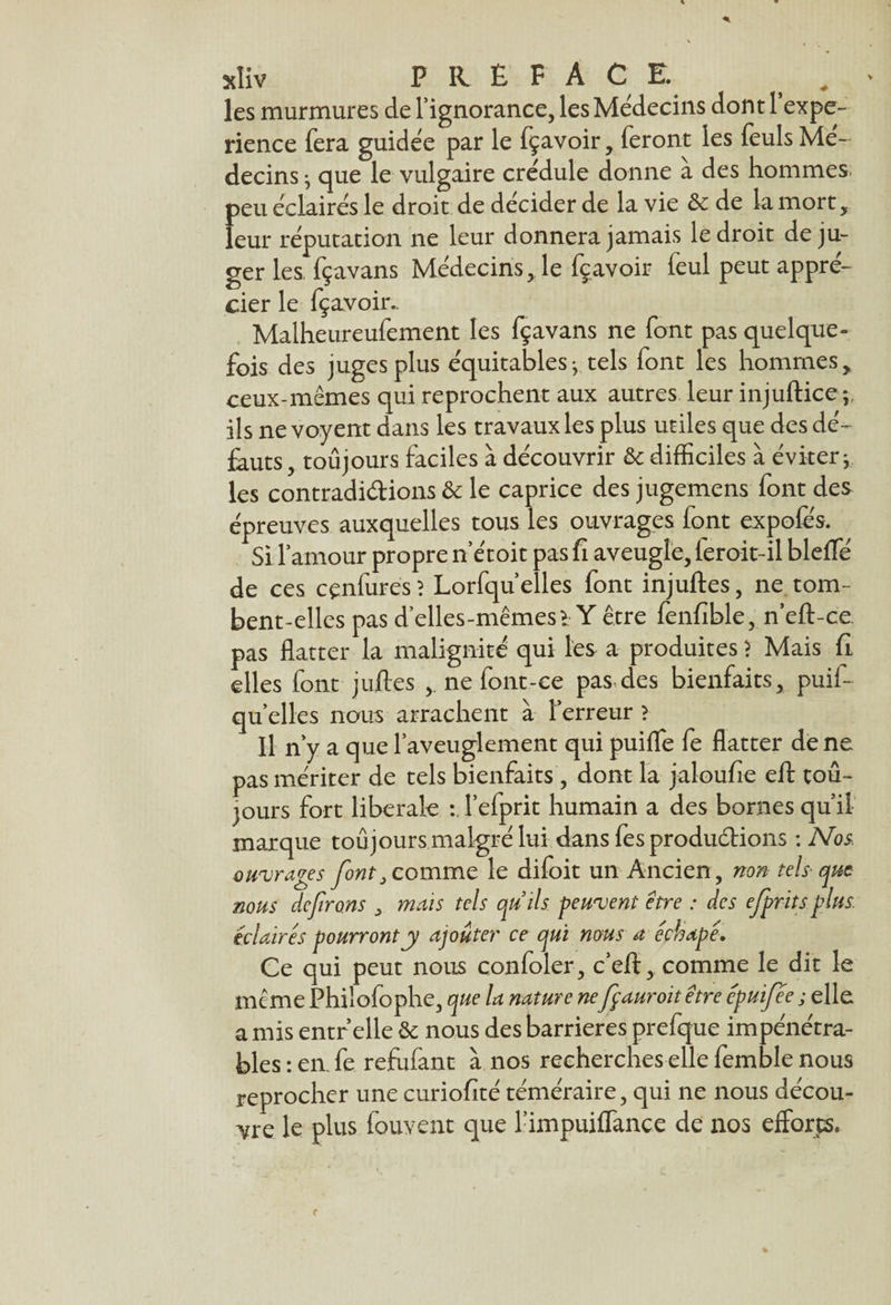 les murmures de l’ignorance, les Médecins dont 1 expé¬ rience fera guidée par le fçavoir, feront les feuls Mé¬ decins ; que le vulgaire crédule donne à des hommes, peu éclairés le droit de décider de la vie & de la mort, leur réputation ne leur donnera jamais le droit déju¬ ger les fçavans Médecins, le fçavoir feul peut appré¬ cier le fçavoir.. Malheureufement les fçavans ne font pas quelque¬ fois des juges plus équitables-, tels font les hommes, ceux-mêmes qui reprochent aux autres leur injuftice ; ils ne voyent dans les travaux les plus utiles que des dé¬ fauts , toujours faciles à découvrir & difficiles à éviter; les contradictions & le caprice des jugemens font des épreuves auxquelles tous les ouvrages font expofes. Si l’amour propre n’étoit pas fi aveugle, leroit-il blefTé de ces cçnfurés? Lorfqu’elles font injuftes, ne. tom¬ bent-elles pas d’elles-mêmes > Y être fenfîble, neft-ce. pas flatter la malignité qui les a produites ? Mais fi. elles font juftes ,. ne font-ce pas des bienfaits, puif- qu elles nous arrachent à l’erreur ? Il n’y a que l’aveuglement qui puiflfe fe flatter de ne pas mériter de tels bienfaits , dont la jaloufie eft tou¬ jours fort liberale :,1’efprit humain a des bornes qu’il marque toujours malgré lui dans fes productions : Nos. ouvrages font .comme le difoit un Ancien, non tels■ que nous déferons . mais tels quils peuvent être : des efprits plus, éclaires pourront y ajouter ce qui nous a échapé. Ce qui peut nous confoler, c’eft, comme le dit le meme Philofophe, que la nature nefçauroitêtre epuifee ; elle a mis entr’elle & nous des barrières prefque impénétra¬ bles: en. fe rejfufant à nos recherches elle femble nous reprocher une curiofîté téméraire, qui ne nous décou¬ vre le plus fouvent que l’impuiffance de nos efforts.