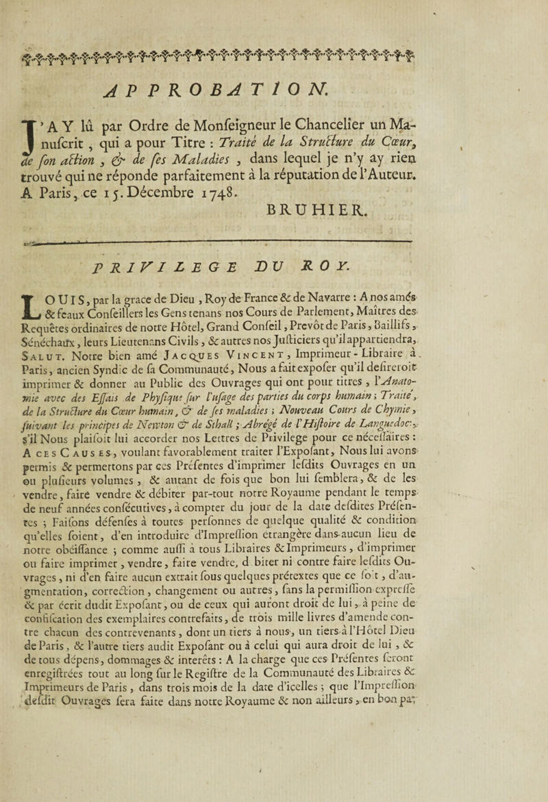 APPROBATION. J’A Y lu par Ordre de Monfeigneur le Chancelier un Ma- nufcrit , qui a pour Titre : Traite de la Structure du Cœur, de fin attion , & de fes Maladies , dans lequel je n’y ay rien trouvé qui ne réponde parfaitement à la réputation de l’Auteur. A Paris, ce 15.Décembre 1748. BRUHIER. PRIVILEGE BV ROY. LO UI S, par la grâce de Dieu , Roy de France & de Navarre : A nos amés & féaux Confeillers les Gens tenans nos Cours de Parlement, Maîtres des Requêtes ordinaires de notre Hôtel, Grand Confeil, Prévôt de Pans, haillifs , Sénéchaux, leurs Lieutenans Civils, 8c autres nos Jufticiers qu il appartiendra. Salut. Notre bien amé Jacques Vincent, Imprimeur-Libraire à.. Paris, ancien Syndic de fa Communauté, Nous afaitexpofer qu’il defireroit imprimer & donner au Public des Ouvrages qui ont pour titres , 1 Anat0- rme avec des E/fais de Phy/îque fur l'ufage des parties du corps humain-. Traite, de la Structure du Cœur humain, G* de /es maladies ; Nouveau Cours de Chymie, fuivant les principes de Newton & de Sthall ; Abrégé de l Htftoire de Langue doc- s’il Nous plaifoit lui accorder nos Lettres de Privilège pour ce néceiîàires : A ces C aus es, voulant favorablement traiter l’Expofant, Nous lui avons permis 8c permettons par ces Préfentes d’imprimer lefdits Ouvrages en un ou pluiîetirs volumes , 8c autant de fois que bon lui femblera, 8c de les vendre, faire vendre 8c débiter par-tout notre Royaume pendant le temps de neuf années conlecutives, à compter du jour de la date defdites Préfen¬ tes -, Faifons défenfes à toutes perfonnes de quelque qualité 8c condition quelles foient, d’en introduire d’imprellion étrangère dans-aucun lieu de notre obéiffance ; comme auiïi à tous Libraires & Imprimeurs, d’imprimer ou faire imprimer , vendre, faire vendre, d biter ni contre faire lefdits Ou¬ vrages , ni d’en faire aucun extrait fous quelques prétextes que ce fo't, d’au¬ gmentation, correction , changement ou autres, fans la permillion expreiîè 8c par écrit dudit Expofant, ou de ceux qui auront droit de lui, a peine de confifcation des exemplaires contrefaits, de trois mille livres d’amende con¬ tre chacun des contrevenants, dont un tiers à nous, un tiers a l’Hotel Dieu de Paris, 8c l’autre tiers audit Expofant ou à celui qui aura droit de lui , 8c de tous dépens, dommages 8c interets : A la charge que ces Préfentes feront enregistrées tout au long fur le Regiftre de la Communauté des Libraires & Imprimeurs de Paris , dans trois mois de la date d’icelles ; que l’Impreilîon defdit Ouvrages fera faite dans notre Royaume 8c non ailleurs, en bonpay