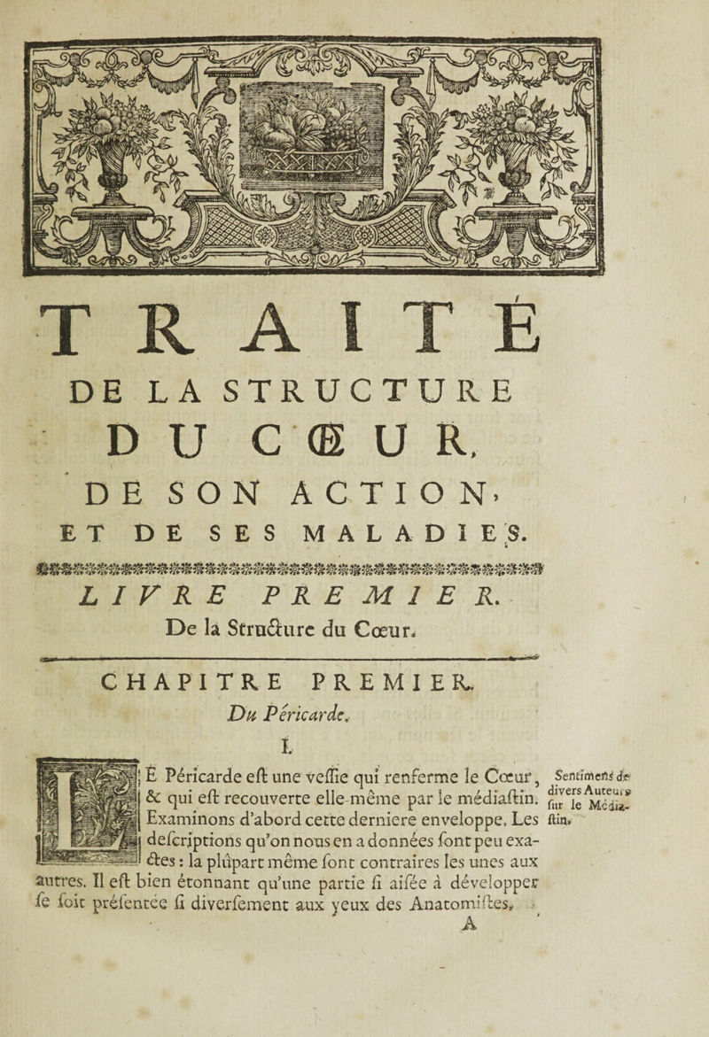 DE LA STRUCTURE D U C <E U R. DE SON ACTION. ET DE SES MALADIES. LIVRE PREMIER. De la Struâure du Cœur. CHAPITRE PREMIER. Du Péricarde, t [} E Péricarde eft une vefTie qui renferme le Cœur, Sentît | &: qui eft recouverte elle-même par ie médiaftin. nî^ie^dia- Examinons d’abord cette derniere enveloppe. Les ftin. j| defcrjptions qu’on nous en a données font peu exa- P êtes : la plupart même font contraires les unes aux antres. Il eft bien étonnant qu’une partie fi aifée à développer fe foit préfentée ft diverfement aux yeux des Anatomilles.