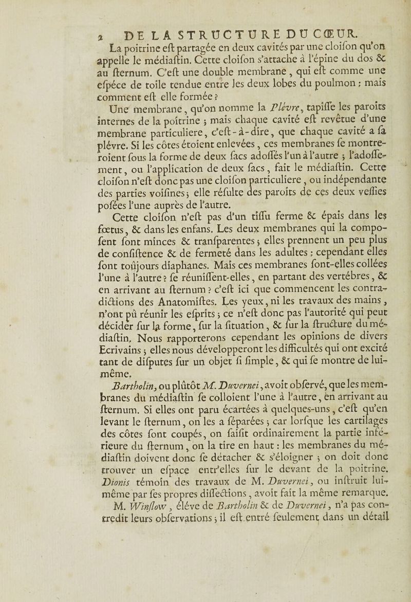 La poitrine eft partagée en deux cavités par une cloifon qu’on appelle le médiaftin. Cette cloifon s’attache à l’épine du dos ôc au fternum. C’eft une double membrane , qui eft comme une efpéce de toile tendue entre les deux lobes du poulmon ; mais comment eft elle formée? Une membrane, qu’on nomme la Pleure, tapifTe les paroits internes de la poitrine 5 mais chaque cavité eft revêtue d’une membrane particulière, c’eft-à-dire, que chaque cavité a fa plèvre. Si les côtes étoient enlevées, ces membranes fe montre- roientfous la forme de deux facs ad oftes l’un à l’autre 5 l’adoffe- ment, ou l’application de deux facs, fait le médiaftin. Cette cloifon n’eft donc pas une cloifon particulière , ou indépendante des parties voifines * elle réfulte des paroits de ces deux vefîies pofées l’une auprès de l’autre. Cette cloifon n’eft pas d’un tîftu ferme ôc épais dans les foetus, Ôc dans les enfans. Les deux membranes qui la compo- fent font minces ôc tranfparentes > elles prennent un peu plus de confidence ôc de fermeté dans les adultes ; cependant elles font toujours diaphanes. Mais ces membranes font-elles collees l’une à l’autre ? fe réuniftent-elles, en partant des vertèbres, ôc en arrivant au fternum ? c’eft ici que commencent les contra¬ dictions des Anatomiftes. Les yeux, ni les travaux des mains, n’ont pu réunir les efprits > ce n’eft donc pas l’autorite qui peut décider fur 1# forme, fur la fîtuation, ôc fur la ftruélure du me- diaftin. Nous rapporterons cependant les opinions de divers Ecrivains j elles nous développeront les difficultés qui ont excite tant de difputes fur un objet li fimple, ôc qui fe montre de lui- même. Bartholin3 ou plutôt M. Duvernei, avoit obfervé, que les mem¬ branes du médiaftin fe colloient l’une à l’autre, en arrivant au ftrernum. Si elles ont paru écartées à quelques-uns, c’eft qu’en levant le fternum, on les a féparées} car lorfque les cartilages des côtes font coupés, on faifit ordinairement la partie infé¬ rieure du fternum, on la tire en haut : les membranes du mé¬ diaftin doivent donc fe détacher ôc s’éloigner 3 on doit donc trouver un elpace entr’elles fur le devant de la poitrine. Dionis témoin des travaux de M. Duvernei, ou inftruit lui- même par fes propres diftections, avoit fait la même remarque. M. Winflow, éléve de Bartholin ôc de Duvernei, n’a pas con¬ tredit leurs observations * il eft entré feulement dans un détail