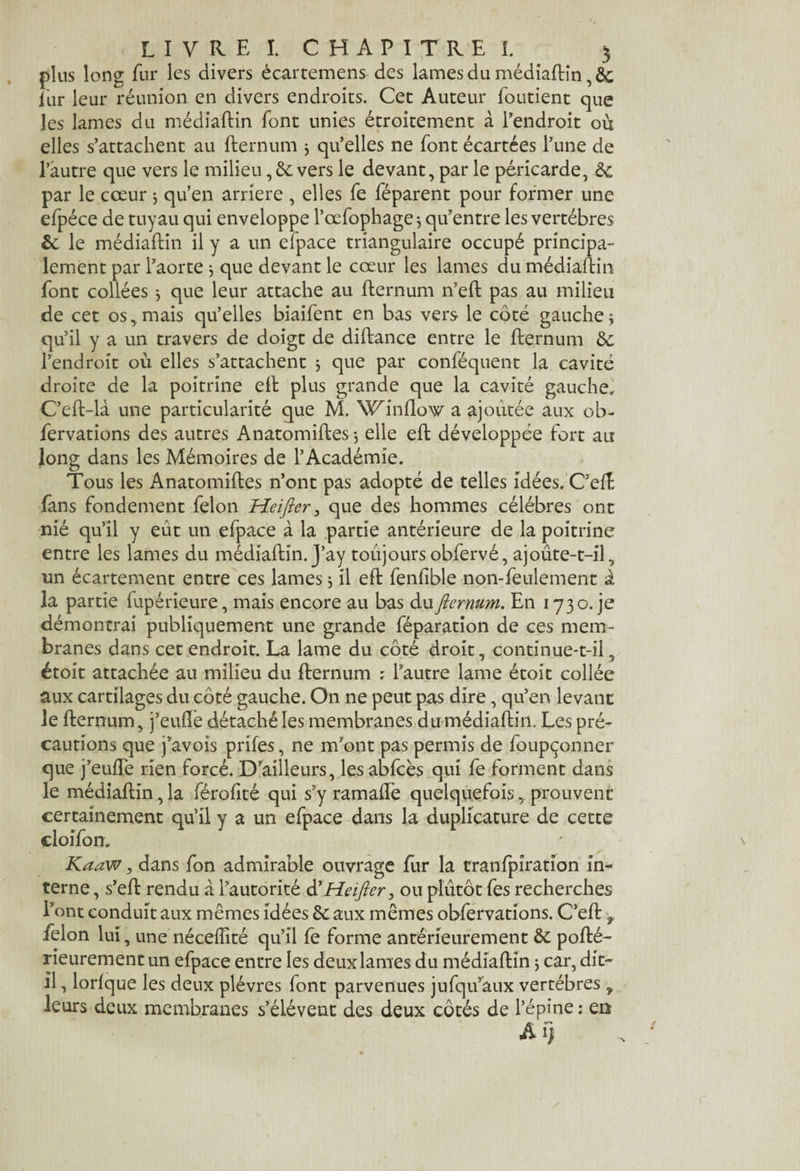 plus long fur les divers écartemens des lames du médiaftin, 8c fur leur réunion en divers endroits. Cet Auteur foutient que les lames du médiaftin font unies étroitement à l'endroit où elles s’attachent au fternum j qu’elles ne font écartées l’une de l’autre que vers le milieu ,6e vers le devant, par le péricarde, 6c par le cœur j qu’en arriéré , elles fe féparent pour former une efpéce de tuyau qui enveloppe l’œfophage$ qu’entre les vertèbres 6c le médiaftin il y a un elpace triangulaire occupé principa¬ lement par l’aorte $ que devant le cœur les lames du médiaftin font collées $ que leur attache au fternum n’eft pas au milieu de cet os, mais qu’elles biaifent en bas vers le côté gauche j qu’il y a un travers de doigt de diftance entre le fternum 6c l’endroit où elles s’attachent j que par conféquent la cavité droite de la poitrine eft plus grande que la cavité gauche» C’eft-là une particularité que M. Winflow a ajoutée aux ob- fervations des autres Anatomiftes -, elle eft développée fort au long dans les Mémoires de l’Académie. Tous les Anatomiftes n’ont pas adopté de telles idées. C’eft fans fondement félon Heifler, que des hommes célébrés ont nié qu’il y eût un efpace à la partie antérieure de la poitrine entre les lames du médiaftin. J’ay toujours obfervé, ajoûte-t-il, un écartement entre ces lames j il eft fenfible non-feulement à la partie fupérieure, mais encore au bas duflernum. En 173o. je démontrai publiquement une grande féparation de ces mem¬ branes dans cet endroit. La lame du côté droit, continue-t-il, étoit attachée au milieu du fternum ; l’autre lame étoit collée aux cartilages du côté gauche. On ne peut pas dire, qu’en levant le fternum, j’eufte détaché les membranes du médiaftin. Les pré¬ cautions que j’avois prifes, ne m’ont pas permis de foupçonner que j’euffe rien forcé. D’ailleurs, lesabfcès qui fe forment dans le médiaftin, la férofité qui s’y ramafte quelquefois, prouvent certainement qu’il y a un efpace dans la duplicature de cette cloifon. Kaaw, dans fon admirable ouvrage fur la tranfplration in¬ terne , s’eft rendu à l’autorité d'Heifler, ou plutôt fes recherches l’ont conduit aux mêmes idées 6c aux mêmes obfervations. C’eft t félon lui, une néceffité qu’il fe forme antérieurement 6c pofté- rieurement un efpace entre les deux lames du médiaftin j car, dit- il , lorique les deux plèvres font parvenues jufqu’aux vertèbres y leurs deux membranes s’élèvent des deux côtés de l’épine : en Aï)